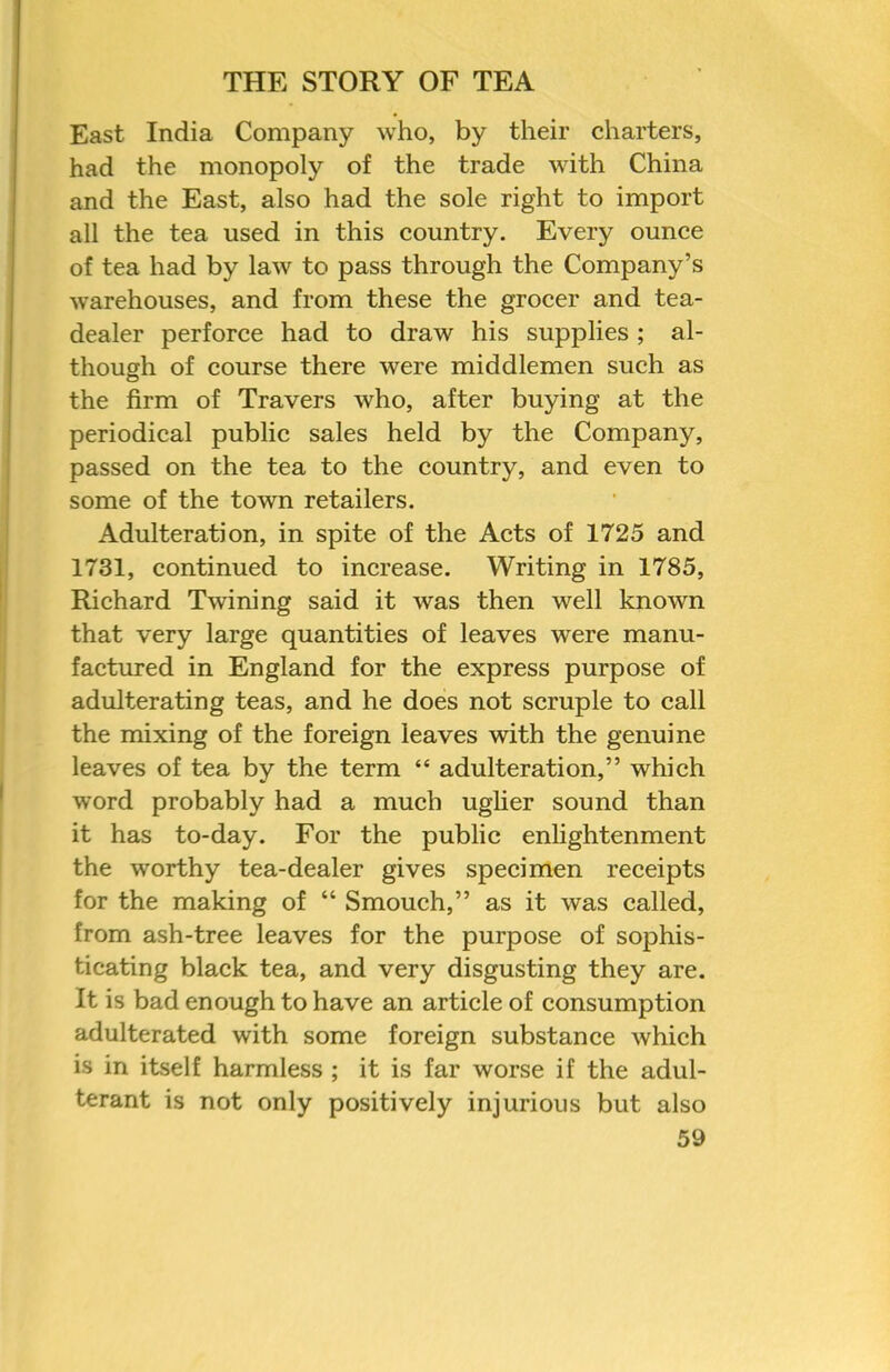 East India Company who, by their charters, had the monopoly of the trade with China and the East, also had the sole right to import all the tea used in this country. Every ounce of tea had by law to pass through the Company’s warehouses, and from these the grocer and tea- dealer perforce had to draw his supplies ; al- though of course there were middlemen such as the firm of Travers who, after buying at the periodical public sales held by the Company, passed on the tea to the country, and even to some of the town retailers. Adulteration, in spite of the Acts of 1725 and 1731, continued to increase. Writing in 1785, Richard Twining said it was then well known that very large quantities of leaves were manu- factured in England for the express purpose of adulterating teas, and he does not scruple to call the mixing of the foreign leaves with the genuine leaves of tea by the term “ adulteration,” which word probably had a much uglier sound than it has to-day. For the public enlightenment the worthy tea-dealer gives specimen receipts for the making of “ Smouch,” as it was called, from ash-tree leaves for the purpose of sophis- ticating black tea, and very disgusting they are. It is bad enough to have an article of consumption adulterated with some foreign substance which is in itself harmless ; it is far worse if the adul- terant is not only positively injurious but also