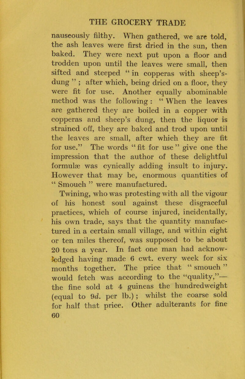 nauseously filthy. When gathered, we are told, the ash leaves were first dried in the sun, then baked. They were next put upon a floor and trodden upon until the leaves were small, then sifted and steeped “ in copperas with sheep’s- dung ” ; after which, being dried on a floor, they were fit for use. Another equally abominable method was the following : “ When the leaves are gathered they are boiled in a copper with copperas and sheep’s dung, then the liquor is strained off, they are baked and trod upon until the leaves are small, after which they are fit for use.” The words “ fit for use ” give one the impression that the author of these delightful formulae was cynically adding insult to injury. However that may be, enormous quantities of “ Smoueh ” were manufactured. Twining, who was protesting with all the vigour of his honest soul against these disgraceful practices, which of course injured, incidentally, his own trade, says that the quantity manufac- tured in a certain small village, and within eight or ten miles thereof, was supposed to be about 20 tons a year. In fact one man had acknow- ledged having made 6 cwt. every week for six months together. The price that “ smoueh ” would fetch was according to the “quality,”— the fine sold at 4 guineas the hundredweight (equal to 9d. per lb.); whilst the coarse sold for half that price. Other adulterants for fine