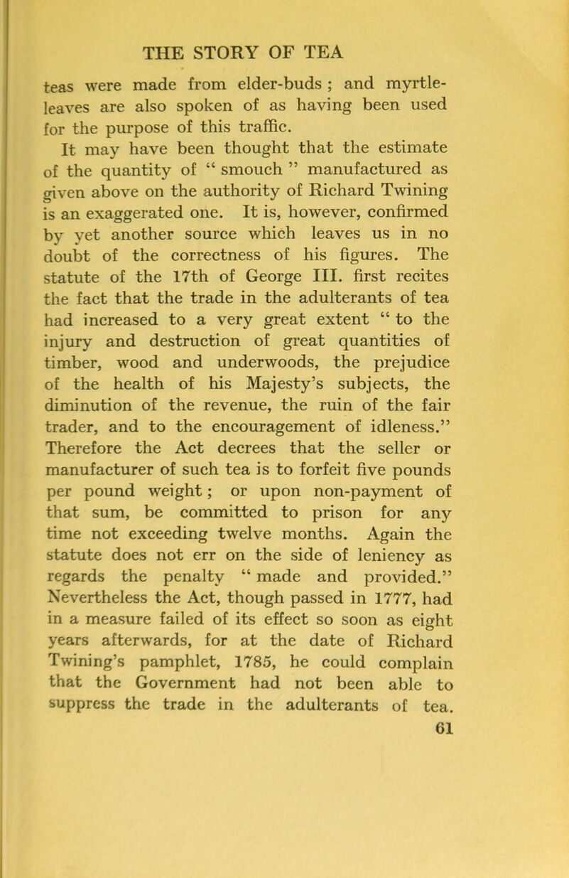 teas were made from elder-buds ; and myrtle- leaves are also spoken of as having been used for the purpose of this traffic. It may have been thought that the estimate of the quantity of “ smouch ” manufactured as given above on the authority of Richard Twining is an exaggerated one. It is, however, confirmed by yet another source which leaves us in no doubt of the correctness of his figures. The statute of the 17th of George III. first recites the fact that the trade in the adulterants of tea had increased to a very great extent “ to the injury and destruction of great quantities of timber, wood and underwoods, the prejudice of the health of his Majesty’s subjects, the diminution of the revenue, the ruin of the fair trader, and to the encouragement of idleness.” Therefore the Act decrees that the seller or manufacturer of such tea is to forfeit five pounds per pound w'eight; or upon non-payment of that sum, be committed to prison for any time not exceeding twelve months. Again the statute does not err on the side of leniency as regards the penalty “ made and provided.” Nevertheless the Act, though passed in 1777, had in a measure failed of its effect so soon as eight years afterwards, for at the date of Richard Twining’s pamphlet, 1785, he could complain that the Government had not been able to suppress the trade in the adulterants of tea.