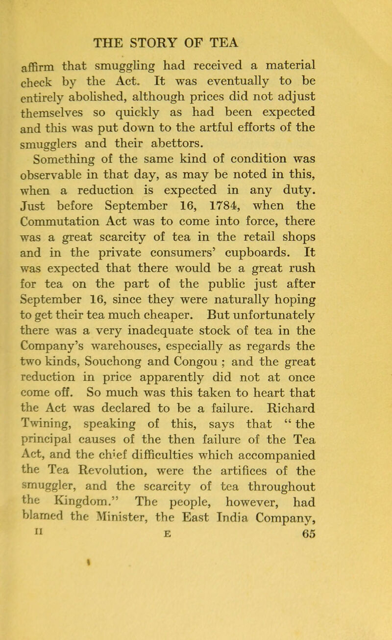 affirm that smuggling had received a material check by the Act. It was eventually to be entirely abolished, although prices did not adjust themselves so quickly as had been expected and this was put down to the artful efforts of the smuefflers and their abettors. Something of the same kind of condition was observable in that day, as may be noted in this, when a reduction is expected in any duty. Just before September 16, 1784, when the Commutation Act was to come into force, there was a great scarcity of tea in the retail shops and in the private consumers’ cupboards. It was expected that there would be a great rush for tea on the part of the public just after September 16, since they were naturally hoping to get their tea much cheaper. But unfortunately there was a very inadequate stock of tea in the Company’s warehouses, especially as regards the two kinds, Souchong and Congou ; and the great reduction in price apparently did not at once come off. So much was this taken to heart that the Act was declared to be a failure. Richard Twining, speaking of this, says that “ the principal causes of the then failure of the Tea Act, and the chief difficulties which accompanied the Tea Revolution, were the artifices of the smuggler, and the scarcity of tea throughout the Kingdom.” The people, however, had blamed the Minister, the East India Company, II E 65 I