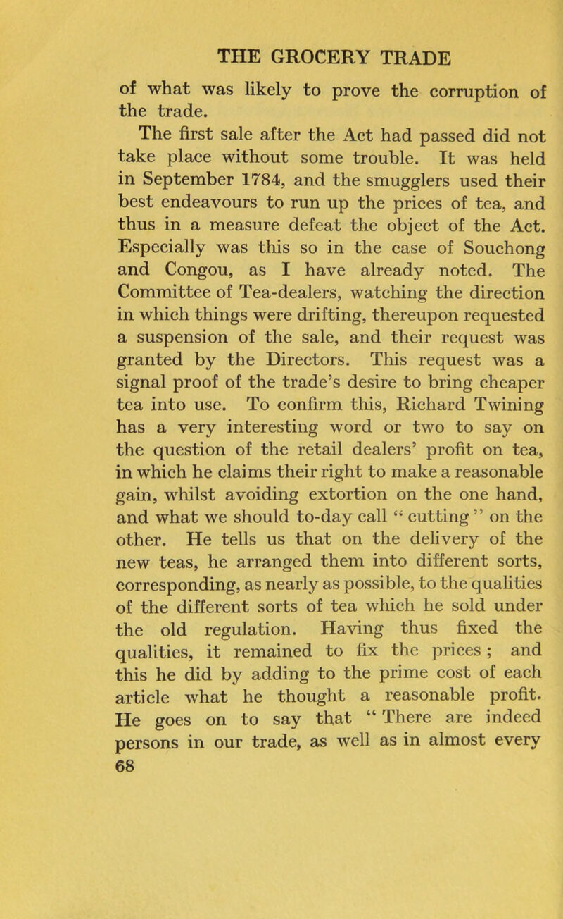 of what was likely to prove the corruption of the trade. The first sale after the Act had passed did not take place without some trouble. It was held in September 1784, and the smugglers used their best endeavours to run up the prices of tea, and thus in a measure defeat the object of the Act. Especially was this so in the case of Souchong and Congou, as I have already noted. The Committee of Tea-dealers, watching the direction in which things were drifting, thereupon requested a suspension of the sale, and their request was granted by the Directors. This request was a signal proof of the trade’s desire to bring cheaper tea into use. To confirm this, Richard Twining has a very interesting word or two to say on the question of the retail dealers’ profit on tea, in which he claims their right to make a reasonable gain, whilst avoiding extortion on the one hand, and what we should to-day call “ cutting ” on the other. He tells us that on the delivery of the new teas, he arranged them into different sorts, corresponding, as nearly as possible, to the qualities of the different sorts of tea which he sold under the old regulation. Having thus fixed the qualities, it remained to fix the prices; and this he did by adding to the prime cost of each article what he thought a reasonable profit. He goes on to say that “ There are indeed persons in our trade, as well as in almost every