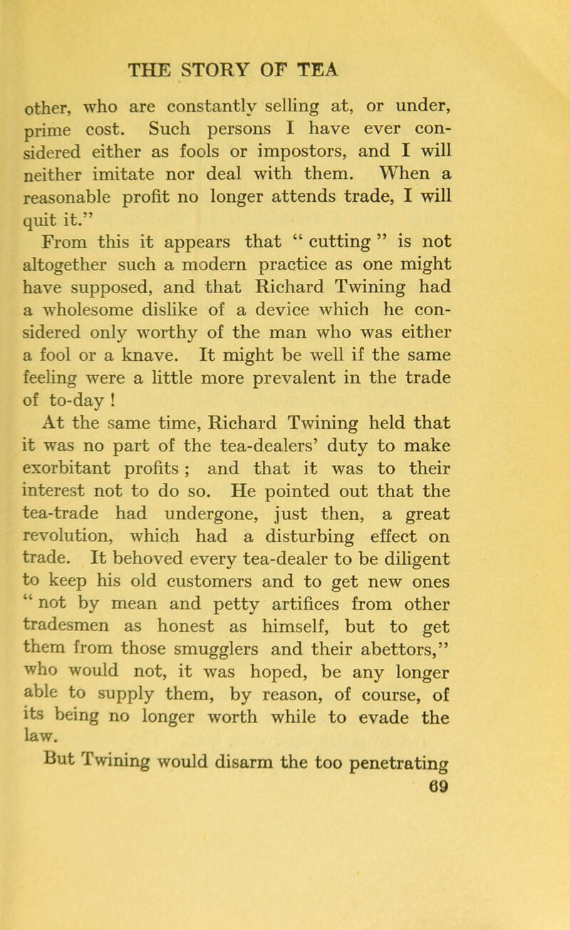 other, who are constantly selling at, or under, prime cost. Such persons I have ever eon- sidered either as fools or impostors, and I will neither imitate nor deal with them. When a reasonable profit no longer attends trade, I will quit it.” From this it appears that “ eutting ” is not altogether sueh a modern practice as one might have supposed, and that Riehard Twining had a wholesome dislike of a device which he con- sidered only worthy of the man who was either a fool or a knave. It might be well if the same feeling were a little more prevalent in the trade of to-day ! At the same time, Richard Twining held that it was no part of the tea-dealers’ duty to make exorbitant profits; and that it was to their interest not to do so. He pointed out that the tea-trade had undergone, just then, a great revolution, which had a disturbing effect on trade. It behoved every tea-dealer to be diligent to keep his old customers and to get new ones “ not by mean and petty artifices from other tradesmen as honest as himself, but to get them from those smugglers and their abettors,” who would not, it was hoped, be any longer able to supply them, by reason, of course, of its being no longer worth while to evade the law. But Twining would disarm the too penetrating