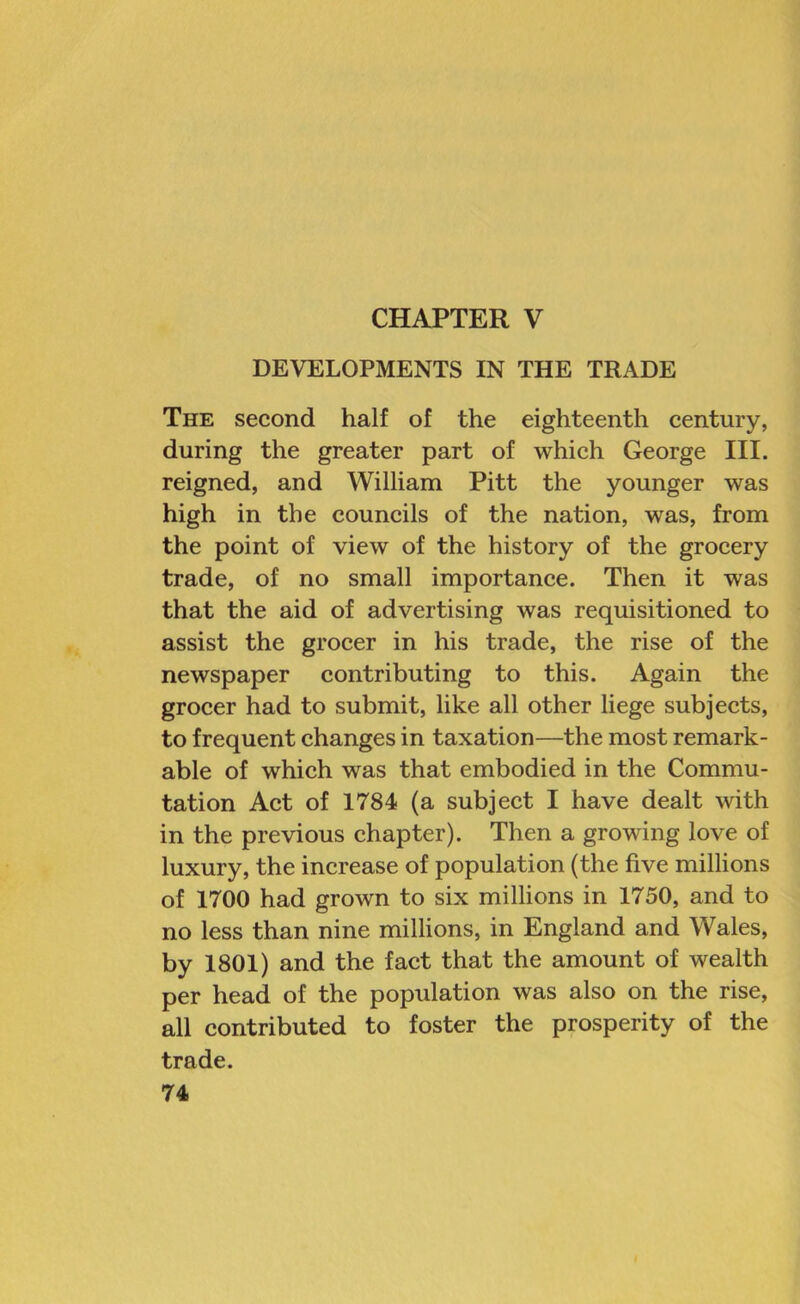 CHAPTER V DEVELOPMENTS IN THE TRADE The second half of the eighteenth century, during the greater part of which George III. reigned, and William Pitt the younger was high in the councils of the nation, was, from the point of view of the history of the grocery trade, of no small importance. Then it was that the aid of advertising was requisitioned to assist the grocer in his trade, the rise of the newspaper contributing to this. Again the grocer had to submit, like all other liege subjects, to frequent changes in taxation—the most remark- able of which was that embodied in the Commu- tation Act of 1784 (a subject I have dealt with in the previous chapter). Then a growing love of luxury, the increase of population (the five millions of 1700 had grown to six millions in 1750, and to no less than nine millions, in England and Wales, by 1801) and the fact that the amount of wealth per head of the population was also on the rise, all contributed to foster the prosperity of the trade.