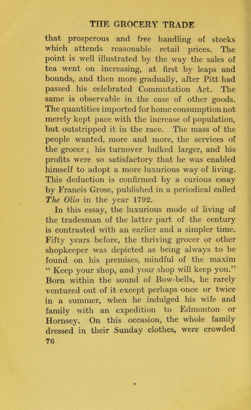 that prosperous and free handling of stocks which attends reasonable retail prices. The point is well illustrated by the way the sales of tea went on increasing, at first by leaps and bounds, and then more gradually, after Pitt had passed his celebrated Commutation Act. The same is observable in the case of other goods. The quantities imported for home consumption not merely kept pace with the increase of population, but outstripped it in the race. The mass of the people wanted, more and more, the services of the grocer; his turnover bulked larger, and his profits were so satisfactory that he was enabled himself to adopt a more luxurious way of living. This deduction is confirmed by a curious essay by Francis Grose, published in a periodical called The Olio in the year 1792. In this essay, the luxurious mode of living of the tradesman of the latter part of the century is contrasted with an earlier and a simpler time. Fifty years before, the thriving grocer or other shopkeeper was depicted as being always to be found on his premises, mindful of the maxim “ Keep your shop, and your shop will keep you.” Born within the sound of Bow-bells, he rarely ventured out of it except perhaps once or twice in a summer, when he indulged his wife and family with an expedition to Edmonton or Hornsey. On this occasion, the whole family dressed in their Sunday clothes, were crowded