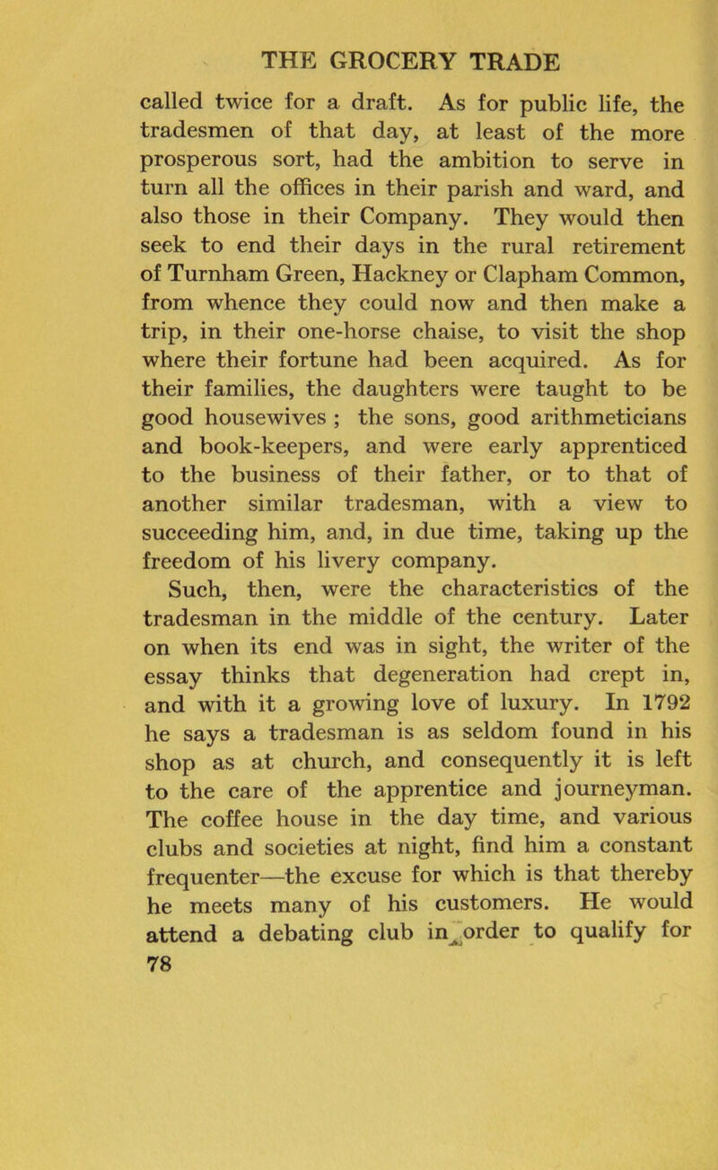 called twice for a draft. As for public life, the tradesmen of that day, at least of the more prosperous sort, had the ambition to serve in turn all the offices in their parish and ward, and also those in their Company. They would then seek to end their days in the rural retirement of Turnham Green, Hackney or Clapham Common, from whence they could now and then make a trip, in their one-horse chaise, to visit the shop where their fortune had been acquired. As for their families, the daughters were taught to be good housewives ; the sons, good arithmeticians and book-keepers, and were early apprenticed to the business of their father, or to that of another similar tradesman, with a view to succeeding him, and, in due time, taking up the freedom of his livery company. Such, then, were the characteristics of the tradesman in the middle of the century. Later on when its end was in sight, the writer of the essay thinks that degeneration had crept in, and with it a growing love of luxury. In 1792 he says a tradesman is as seldom found in his shop as at church, and consequently it is left to the care of the apprentice and journeyman. The coffee house in the day time, and various clubs and societies at night, find him a constant frequenter—the excuse for which is that thereby he meets many of his customers. He would attend a debating club in^order to qualify for