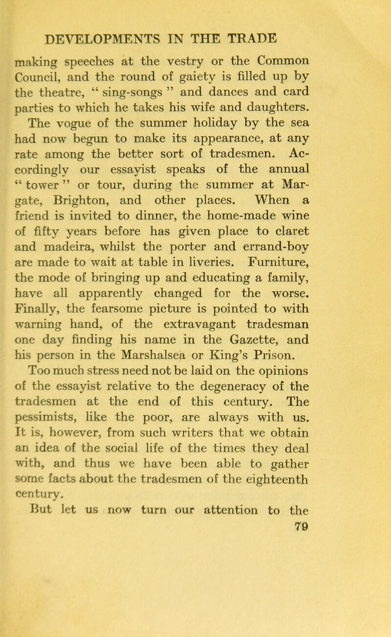 making speeches at the vestry or the Common Council, and the round of gaiety is filled up by the theatre, “ sing-songs ” and dances and card parties to which he takes his wife and daughters. The vogue of the summer holiday by the sea had now begun to make its appearance, at any rate among the better sort of tradesmen. Ac- cordingly our essayist speaks of the annual “ tower ” or tour, during the summer at Mar- gate, Brighton, and other places. When a friend is invited to dinner, the home-made wine of fifty years before has given place to claret and madeira, whilst the porter and errand-boy are made to wait at table in liveries. Furniture, the mode of bringing up and educating a family, have all apparently changed for the worse. Finally, the fearsome picture is pointed to with warning hand, of the extravagant tradesman one day finding his name in the Gazette, and his person in the Marshalsea or King’s Prison. Too much stress need not be laid on the opinions of the essayist relative to the degeneracy of the tradesmen at the end of this century. The pessimists, like the poor, are always with us. It is, however, from such writers that we obtain an idea of the social life of the times they deal with, and thus we have been able to gather some facts about the tradesmen of the eighteenth century. But let us now turn our attention to the