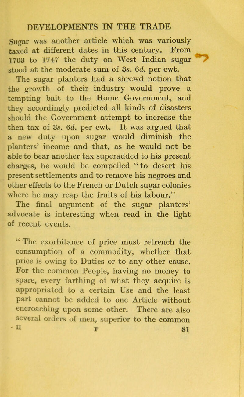 Sugar was another article which was variously taxed at different dates in this century. From 1703 to 1747 the duty on West Indian sugar stood at the moderate sum of 3s. 6d. per cwt. The sugar planters had a shrewd notion that the growth of their industry would prove a tempting bait to the Home Government, and they accordingly predicted all kinds of disasters should the Government attempt to increase the then tax of Ss. 6d. per cwt. It was argued that a new duty upon sugar would diminish the planters’ income and that, as he would not be able to bear another tax superadded to his present charges, he would be compelled “ to desert his present settlements and to remove his negroes and other effects to the French or Dutch sugar colonies where he may reap the fruits of his labour.” The final argument of the sugar planters’ advocate is interesting when read in the light of recent events. “ The exorbitance of price must retrench the consumption of a commodity, whether that price is owing to Duties or to any other cause. For the common People, having no money to spare, every farthing of what they acquire is appropriated to a certain Use and the least part cannot be added to one Article without encroaching upon some other. There are also several orders of men, superior to the common