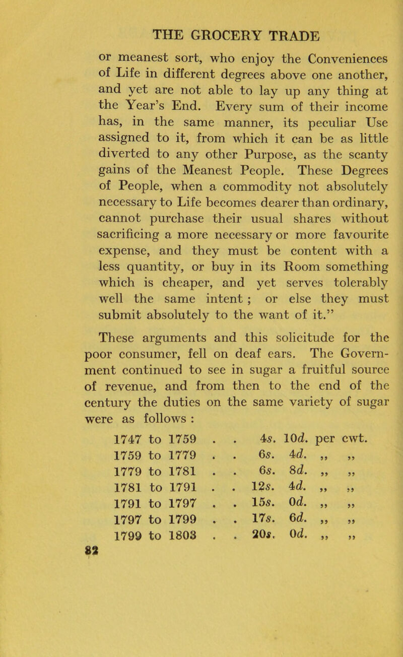 or meanest sort, who enjoy the Conveniences of Life in different degrees above one another, and yet are not able to lay up any thing at the Year’s End. Every sum of their income has, in the same manner, its peeuliar Use assigned to it, from which it can be as little diverted to any other Purpose, as the scanty gains of the Meanest People. These Degrees of People, when a commodity not absolutely necessary to Life becomes dearer than ordinary, cannot purchase their usual shares without sacrificing a more necessary or more favourite expense, and they must be content with a less quantity, or buy in its Room something which is cheaper, and yet serves tolerably well the same intent; or else they must submit absolutely to the want of it.” These arguments and this solicitude for the poor consumer, fell on deaf ears. The Govern- ment continued to see in sugar a fruitful source of revenue, and from then to the end of the century the duties on the same variety of sugar were as follows : 1747 to 1759 • 45. lOd. per cwt. 1759 to 1779 • . 65. 4d. 99 99 1779 to 1781 • . 65. 8d. 99 99 1781 to 1791 • . 12s. 4sd. 99 99 1791 to 1797 • . 155. Od. 99 99 1797 to 1799 • . 175. 6d. 99 99 1799 to 1803 • . 205. Od. 99 99