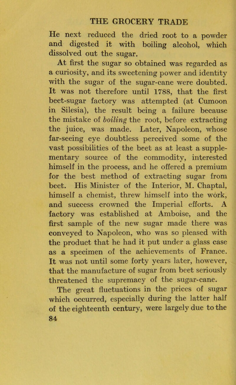 He next reduced the dried root to a powder and digested it with boiling alcohol, which dissolved out the sugar. At first the sugar so obtained was regarded as a curiosity, and its sweetening power and identity with the sugar of the sugar-cane were doubted. It was not therefore until 1788, that the first beet-sugar factory was attempted (at Cumoon in Silesia), the result being a failure because the mistake of boiling the root, before extracting the juice, was made. Later, Napoleon, whose far-seeing eye doubtless perceived some of the vast possibilities of the beet as at least a supple- mentary source of the commodity, interested himself in the process, and he offered a premium for the best method of extracting sugar from beet. His Minister of the Interior, M. Chaptal, himself a chemist, threw himself into the work, and success crowned the Imperial efforts. A factory was established at Amboise, and the first sample of the new sugar made there was conveyed to Napoleon, who was so pleased with the product that he had it put under a glass case as a specimen of the achievements of France. It was not until some forty years later, however, that the manufacture of sugar from beet seriously threatened the supremacy of the sugar-cane. The great fluctuations in the prices of sugar which occurred, especially during the latter half of the eighteenth century, were largely due to the