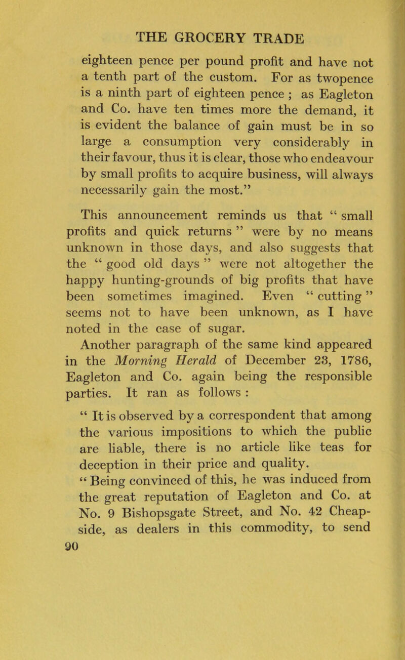 eighteen pence per pound profit and have not a tenth part of the custom. For as twopence is a ninth part of eighteen pence ; as Eagleton and Co. have ten times more the demand, it is evident the balance of gain must be in so large a consumption very considerably in their favour, thus it is clear, those who endeavour by small profits to acquire business, will always necessarily gain the most.” This announcement reminds us that “ small profits and quick returns ” were by no means unknown in those days, and also suggests that the “ good old days ” were not altogether the happy hunting-grounds of big profits that have been sometimes imagined. Even “ cutting ” seems not to have been unknown, as I have noted in the case of sugar. Another paragraph of the same kind appeared in the Morning Herald of December 23, 1786, Eagleton and Co. again being the responsible parties. It ran as follows : “ It is observed by a correspondent that among the various impositions to which the public are liable, there is no article like teas for deception in their price and quality. “ Being convinced of this, he was induced from the great reputation of Eagleton and Co. at No. 9 Bishopsgate Street, and No. 42 Cheap- side, as dealers in this commodity, to send