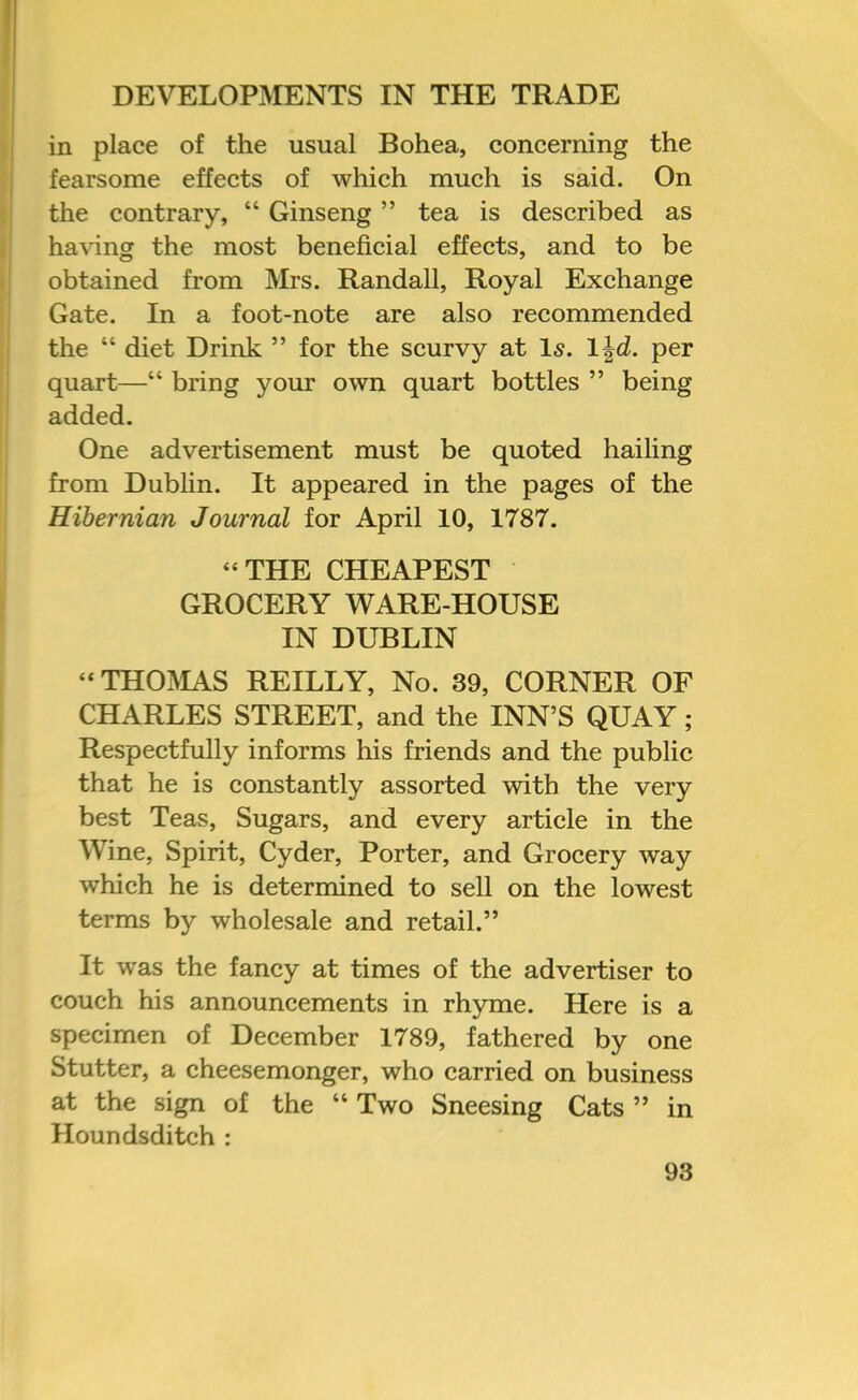 in place of the usual Bohea, concerning the fearsome effects of which much is said. On the contrary, “ Ginseng ” tea is described as having the most beneficial effects, and to be obtained from Mrs. Randall, Royal Exchange Gate. In a foot-note are also recommended the “ diet Drink ” for the scurvy at Is. per quart—“ bring your own quart bottles ” being added. One advertisement must be quoted hailing from Dubfin. It appeared in the pages of the Hibernian Journal for April 10, 1787. “THE CHEAPEST GROCERY WARE-HOUSE IN DUBLIN “ THOISIAS REILLY, No. 39, CORNER OF CHARLES STREET, and the INN’S QUAY; Respectfully informs his friends and the public that he is constantly assorted with the very best Teas, Sugars, and every article in the Wine, Spirit, Cyder, Porter, and Grocery way which he is determined to sell on the lowest terms by wholesale and retail.” It was the fancy at times of the advertiser to couch his announcements in rhyme. Here is a specimen of December 1789, fathered by one Stutter, a cheesemonger, who carried on business at the sign of the “ Two Sneesing Cats ” in Houndsditch :