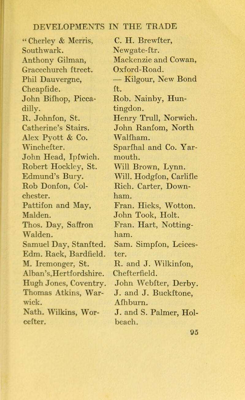 “Cherley & Merris, Southwark. Anthony Gilman, Gracechiirch ftreet. Phil Dauvergne, Cheapfide. John Bifhop, Picca- dilly. R. Johnfon, St. Catherine’s Stairs. Alex Pyott & Co. Winchefter. John Head, Ipfwich. Robert Hockley, St. Edmund’s Bury. Rob Donfon, Col- chester. Pattifon and May, Malden. Thos. Day, Saffron Walden. Samuel Day, Stanfted. Edm. Rack, Bardfield. M. Iremonger, St. Alban’s,Hertfordshire. Hugh Jones, Coventry. Thomas Atkins, War- wick. Nath. Wilkins, Wor- cefter. C. H. Brewfter, Newgate-ftr. Mackenzie and Cowan, Oxford-Road. — Kilgour, New Bond ft. Rob. Nainby, Hun- tingdon . Henry Trull, Norwich. John Ranfom, North Waif ham. Sparfhal and Co. Yar- mouth. Will Brown, Lynn. Will. Hodgfon, Carlifle Rich. Carter, Down- ham. Fran. Hicks, Wotton. John Took, Holt. Fran. Hart, Notting- ham. Sam. Simpfon, Leices- ter. R. and J. Wilkinfon, Chefterfield. John Webfter, Derby. J. and J. Buckftone, Afhburn. J. and S. Palmer, Hol- beach.