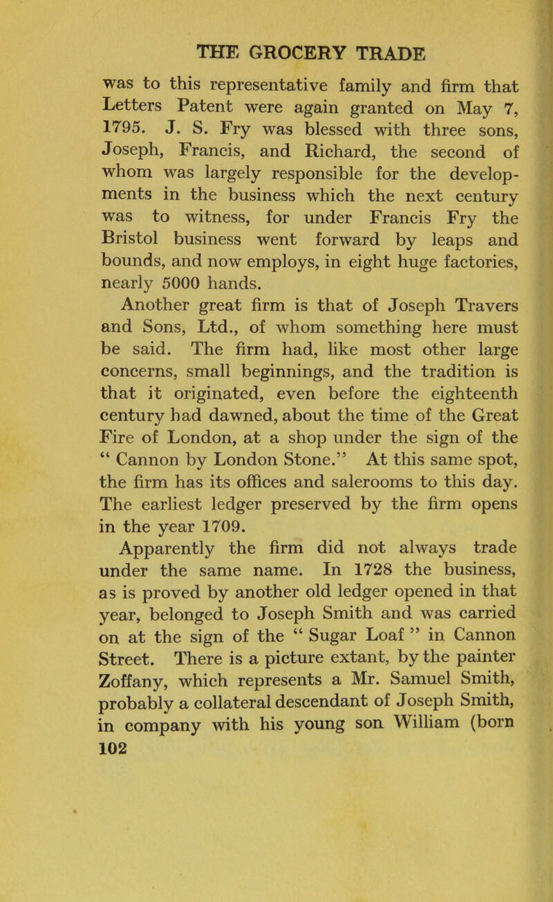 was to this representative family and firm that Letters Patent were again granted on May 7, 1795. J. S. Fry was blessed with three sons, Joseph, Francis, and Richard, the second of whom was largely responsible for the develop- ments in the business which the next century was to witness, for under Francis Fry the Bristol business went forward by leaps and bounds, and now employs, in eight huge factories, nearly 5000 hands. Another great firm is that of Joseph Travers and Sons, Ltd., of whom something here must be said. The firm had, like most other large concerns, small beginnings, and the tradition is that it originated, even before the eighteenth century had dawned, about the time of the Great Fire of London, at a shop under the sign of the “ Cannon by London Stone.” At this same spot, the firm has its offices and salerooms to this day. The earliest ledger preserved by the firm opens in the year 1709. Apparently the firm did not always trade under the same name. In 1728 the business, as is proved by another old ledger opened in that year, belonged to Joseph Smith and was carried on at the sign of the “ Sugar Loaf ” in Cannon Street. There is a picture extant, by the painter Zoffany, which represents a Mr. Samuel Smith, probably a collateral descendant of Joseph Smith, in company with his young son William (born