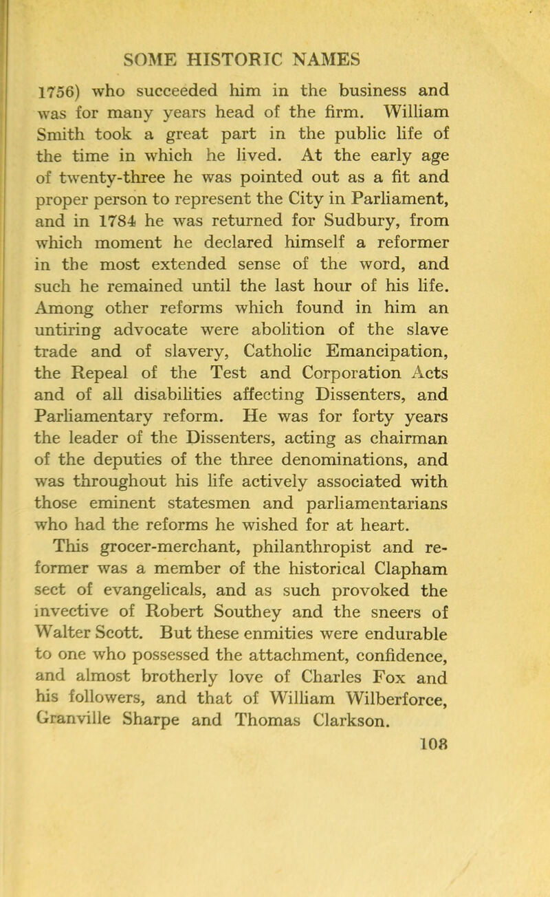 1756) who succeeded him in the business and was for many years head of the firm. William Smith took a great part in the public life of the time in which he lived. At the early age of twenty-three he was pointed out as a fit and proper person to represent the City in Parliament, and in 1784 he was returned for Sudbury, from which moment he declared himself a reformer in the most extended sense of the word, and such he remained until the last hour of his life. Among other reforms which found in him an untiring advocate were abolition of the slave trade and of slavery, Catholic Emancipation, the Repeal of the Test and Corporation Acts and of all disabilities affecting Dissenters, and Parliamentary reform. He was for forty years the leader of the Dissenters, acting as chairman of the deputies of the three denominations, and was throughout his life actively associated with those eminent statesmen and parliamentarians who had the reforms he wished for at heart. This grocer-merchant, philanthropist and re- former was a member of the historical Clapham sect of evangelicals, and as such provoked the invective of Robert Southey and the sneers of Walter Scott. But these enmities were endurable to one who possessed the attachment, confidence, and almost brotherly love of Charles Fox and his followers, and that of William Wilberforce, Granville Sharpe and Thomas Clarkson. 108