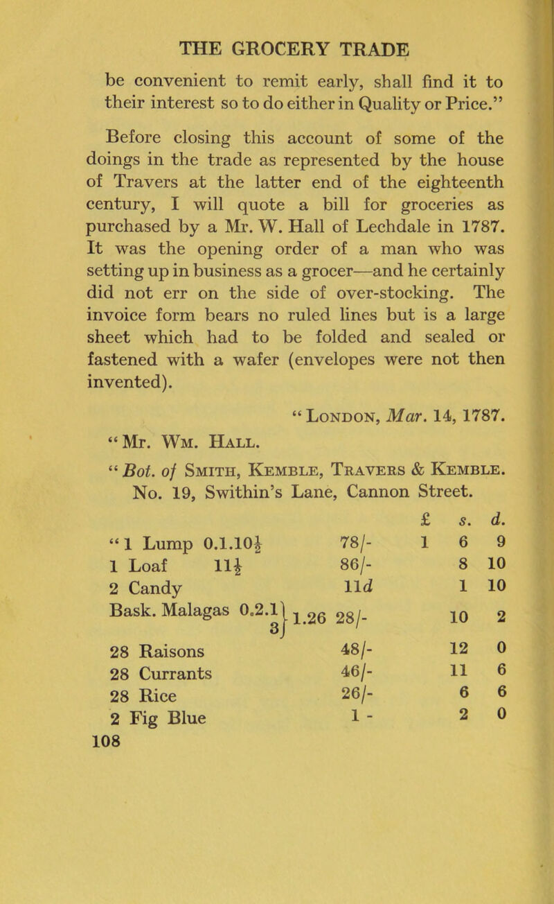 be convenient to remit early, shall find it to their interest so to do either in Quality or Price.” Before closing this account of some of the doings in the trade as represented by the house of Travers at the latter end of the eighteenth century, I will quote a bill for groceries as purchased by a Mr. W. Hall of Lechdale in 1787. It was the opening order of a man who was setting up in business as a grocer—and he certainly did not err on the side of over-stocking. The invoice form bears no ruled lines but is a large sheet which had to be folded and sealed or fastened with a wafer (envelopes were not then invented). “ London, Mar. 14, 1787. “Mr. Wm. Hall. “ Bot. of Smith, Kemble, Travers & Kemble. No. 19, Swithin’s Lane, Cannon Street. £ s. d. “ 1 Lump 0.1.10| 78/- 1 6 9 1 Loaf 11| 86/- 8 10 2 Candy lld 1 10 Bask. Malagas 0.2.11 3J ■1.26 28/- 10 2 28 Raisons 48/- 12 0 28 Currants 46/- 11 6 28 Rice 26/- 6 6 2 Fig Blue 1 - 2 0