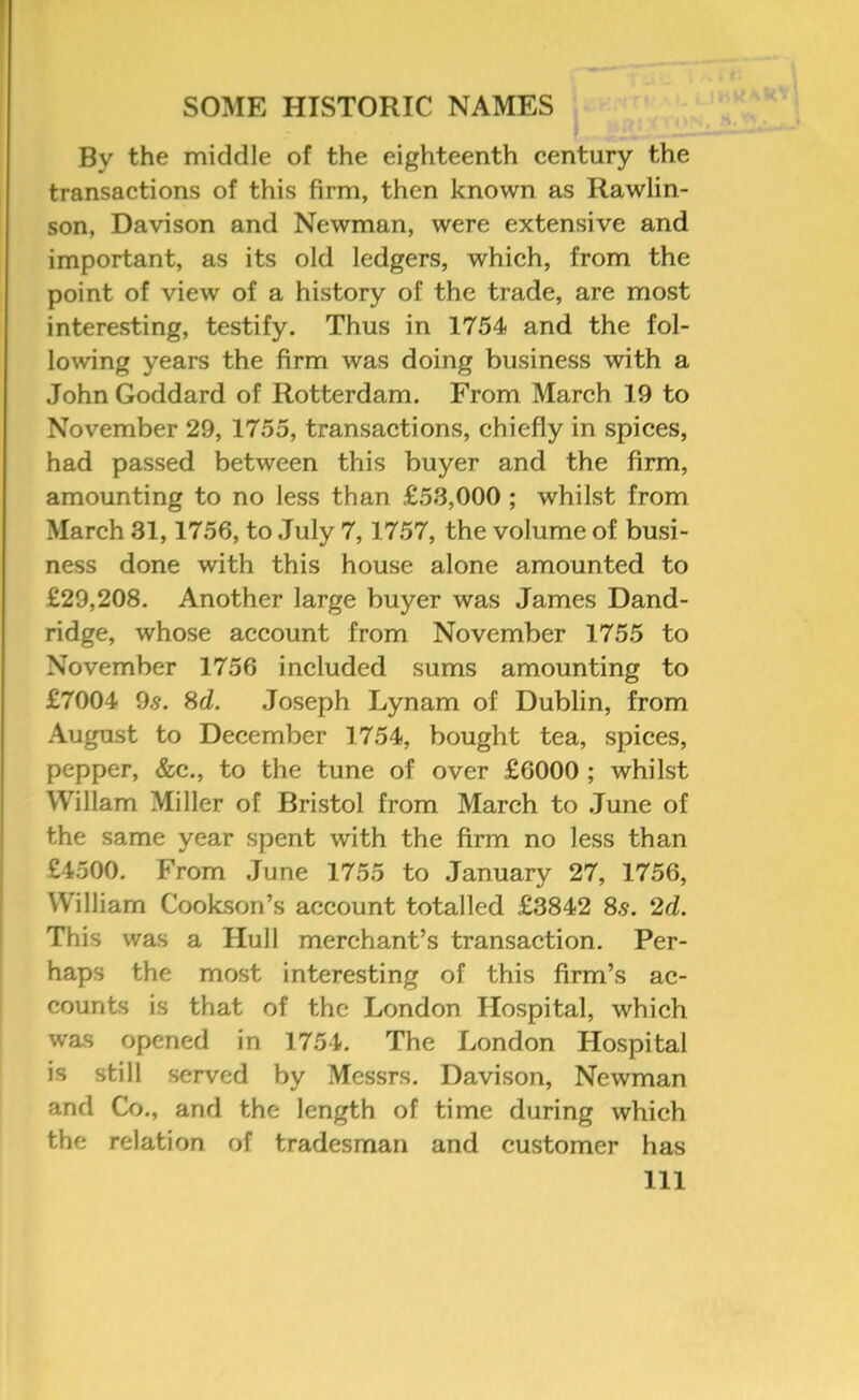 By the middle of the eighteenth century the transactions of this firm, then known as Rawlin- son, Davison and Newman, were extensive and important, as its old ledgers, which, from the point of view of a history of the trade, are most interesting, testify. Thus in 1754 and the fol- lo^ving years the firm was doing business with a John Goddard of Rotterdam. From March 19 to November 29, 1755, transactions, chiefly in spices, had passed between this buyer and the firm, amounting to no less than £53,000 ; whilst from Mareh 31,1756, to July 7,1757, the volume of busi- ness done with this house alone amounted to £29,208. Another large buyer was James Dand- ridge, whose aeeount from November 1755 to November 1756 ineluded sums amounting to £7004 9.5. 8d. Joseph Lynam of Dublin, from August to Deeember 1754, bought tea, spices, pepper, &e., to the tune of over £6000 ; whilst Wiliam Miller of Bristol from March to .June of the same year spent with the firm no less than £4500. From .June 1755 to January 27, 1756, William Cookson’s account totalled £3842 8.9. 2d. This was a Hull merchant’s transaction. Per- haps the most interesting of this firm’s ac- counts is that of the London Hospital, which was opened in 1754. The London Hospital is still served by Messrs. Davison, Newman and Co., and the length of time during which the relation of tradesman and customer has