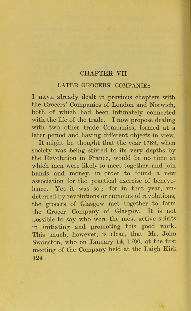 CHAPTER VII LATER GROCERS’ COMPANIES I HAVE already dealt in previous chapters with the Grocers’ Companies of London and Norwich, both of which had been intimately connected with the life of the trade. I now propose dealing with two other trade Companies, formed at a later period and having different objects in view. It might be thought that the year 1789, when society was being stirred to its very depths by the Revolution in France, would be no time at which men were likely to meet together, and join hands and money, in order to found a new association for the practical exercise of benevo- lence. Yet it was so ; for in that year, un- deterred by revolutions or rumours of revolutions, the grocers of Glasgow met together to form the Grocer Company of Glasgow. It is not possible to say who were the most active spirits in initiating and promoting this good work. This much, however, is clear, that Mr. John Swanston, who on January 14, 1790, at the first meeting of the Company held at the Laigh Kirk