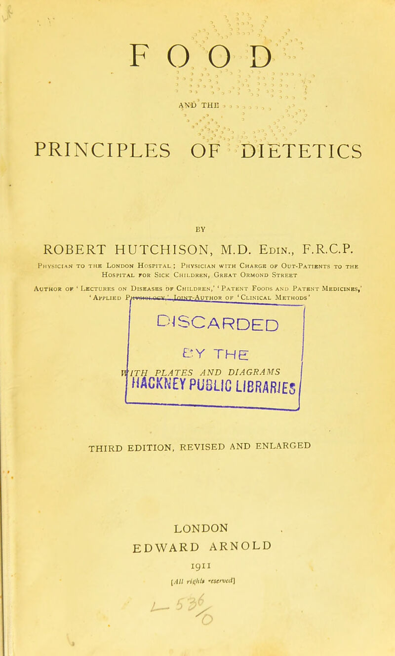 AVU THK . , , ’ V ’ PRINCIPLES OF ■■ DIETETICS BY ROBERT HUTCHISON, M.D. Edin., F.R.C.P. Physician to thb London Hospital ; Physician with Charge of Out-Patients to the Hospital for Sick Children, Great Ormond Street Author of ‘ Lectures on Diseases of Children,’ ‘Patent Foods and Patent Medicines,' ‘Applied ■ yr([MT-AiiTHOR of ‘Clinical Methods’ djscarded E-Y THE V^lTH PLATES AND DIAGRAMS HACKNEY PUBLIC LIBRARIES THIRD EDITION, REVISED AND ENLARGED LONDON EDWARD ARNOLD igii [All ‘■estrvctl]