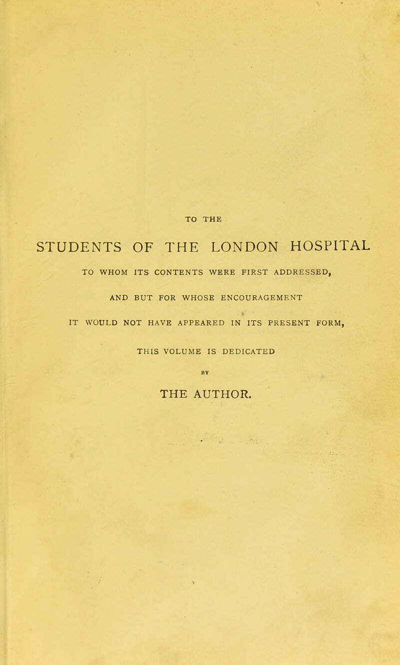 TO THE STUDENTS OF THE LONDON HOSPITAL TO WHOM ITS CONTENTS WERE FIRST ADDRESSED, AND BUT FOR WHOSE ENCOURAGEMENT % IT WOULD NOT HAVE APPEARED IN ITS PRESENT FORM, THIS VOLUME IS DEDICATED BY THE AUTHOR.