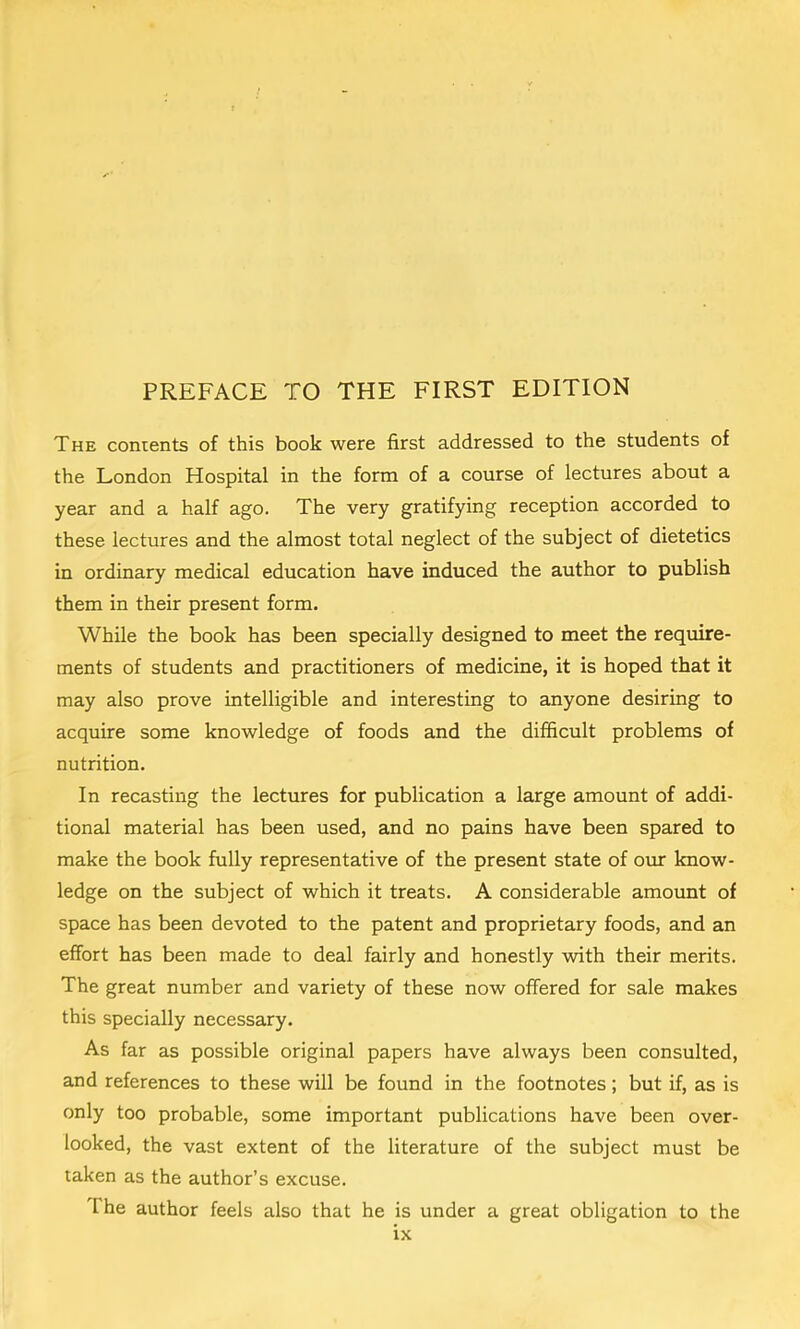 The contents of this book were first addressed to the students of the London Hospital in the form of a course of lectures about a year and a half ago. The very gratifying reception accorded to these lectures and the almost total neglect of the subject of dietetics in ordinary medical education have induced the author to publish them in their present form. While the book has been specially designed to meet the require- ments of students and practitioners of medicine, it is hoped that it may also prove intelligible and interesting to anyone desiring to acquire some knowledge of foods and the difficult problems of nutrition. In recasting the lectures for publication a large amount of addi- tional material has been used, and no pains have been spared to make the book fully representative of the present state of ovu: know- ledge on the subject of which it treats. A considerable amount of space has been devoted to the patent and proprietary foods, and an effort has been made to deal fairly and honestly with their merits. The great number and variety of these now offered for sale makes this specially necessary. As far as possible original papers have always been consulted, and references to these will be found in the footnotes; but if, as is only too probable, some important publications have been over- looked, the vast extent of the literature of the subject must be taken as the author’s excuse. The author feels also that he is under a great obligation to the