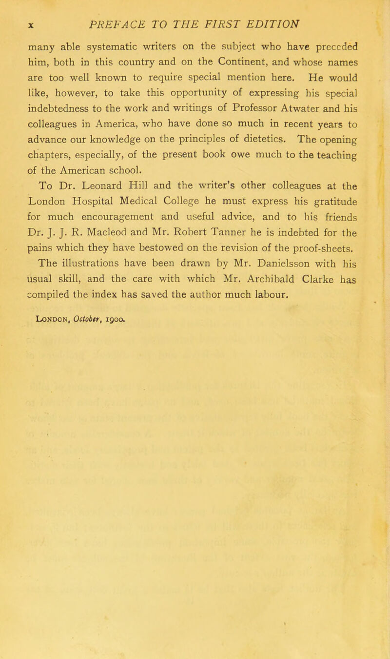 many able systematic writers on the subject who have preceded him, both in this country and on the Continent, and whose names are too well known to require special mention here. He would like, however, to take this opportunity of expressing his special indebtedness to the work and writings of Professor Atwater and his colleagues in America, who have done so much in recent years to advance our knowledge on the principles of dietetics. The opening chapters, especially, of the present book owe much to the teaching of the American school. To Dr. Leonard Hill and the writer’s other colleagues at the London Hospital Medical College he must express his gratitude for much encouragement and useful advice, and to his friends Dr. J. J. R. Macleod and Mr. Robert Tanner he is indebted for the pains which they have bestowed on the revision of the proof-sheets. The illustrations have been drawn by Mr. Danielsson with his usual skill, and the care with which Mr. Archibald Clarke has compiled the index has saved the author much labour. London, October, igoo.