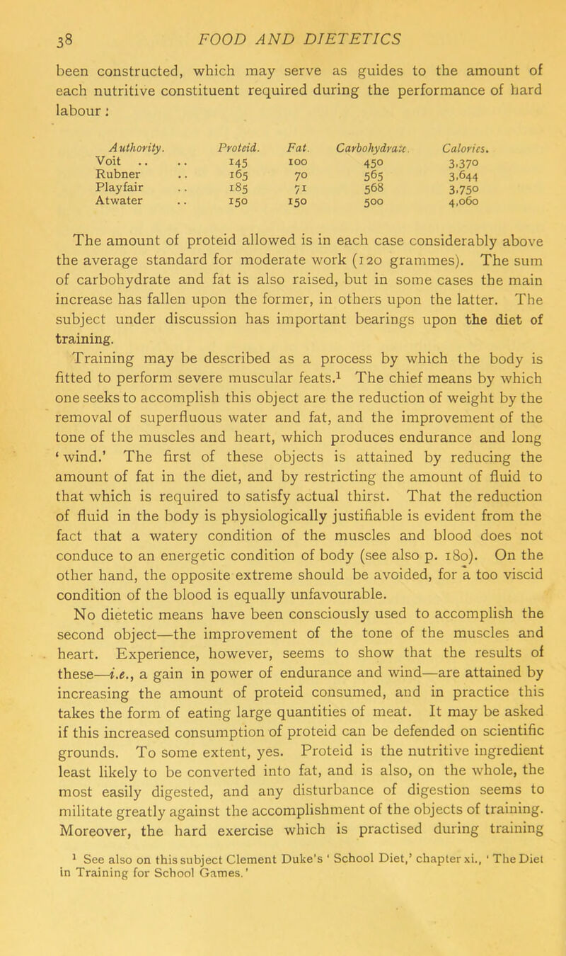 been constructed, which may serve as guides to the amount of each nutritive constituent required during the performance of hard labour: A uthority. Proteid. Fat. Carbohydrate. Calories. Voit .. 145 100 450 3.370 Rubner 165 70 565 3.644 Playfair 185 568 3.750 Atwater 150 150 500 4,060 The amount of proteid allowed is in each case considerably above the average standard for moderate work (120 grammes). The sum of carbohydrate and fat is also raised, but in some cases the main increase has fallen upon the former, in others upon the latter. The subject under discussion has important bearings upon the diet of training. Training may be described as a process by which the body is fitted to perform severe muscular feats.^ The chief means by which one seeks to accomplish this object are the reduction of weight by the removal of superfluous water and fat, and the improvement of the tone of the muscles and heart, which produces endurance and long ‘ wind.’ The first of these objects is attained by reducing the amount of fat in the diet, and by restricting the amount of fluid to that which is required to satisfy actual thirst. That the reduction of fluid in the body is physiologically justifiable is evident from the fact that a watery condition of the muscles and blood does not conduce to an energetic condition of body (see also p. 180). On the other hand, the opposite extreme should be avoided, for a too viscid condition of the blood is equally unfavourable. No dietetic means have been consciously used to accomplish the second object—the improvement of the tone of the muscles and heart. Experience, however, seems to show that the results of these—i.e., a gain in power of endurance and wind—are attained by increasing the amount of proteid consumed, and in practice this takes the form of eating large quantities of meat. It may be asked if this increased consumption of proteid can be defended on scientific grounds. To some extent, yes. Proteid is the nutritive ingredient least likely to be converted into fat, and is also, on the whole, the most easily digested, and any disturbance of digestion seems to militate greatly against the accomplishment of the objects of training. Moreover, the hard exercise which is practised during training ^ See also on this subject Clement Duke’s ‘ School Diet,’ chapter xi., ' The Diet in Training for School Games.’