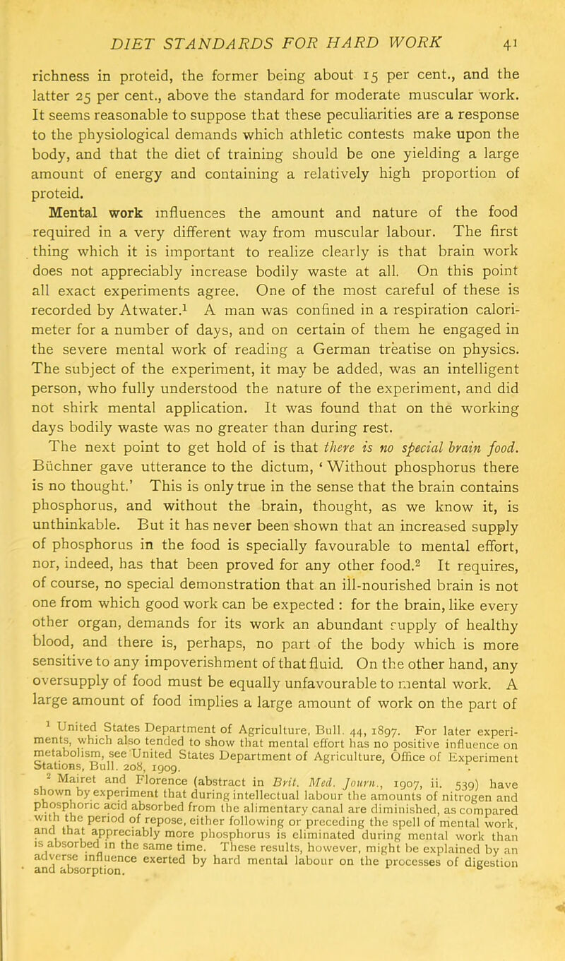 richness in proteid, the former being about 15 per cent., and the latter 25 per cent., above the standard for moderate muscular work. It seems reasonable to suppose that these peculiarities are a response to the physiological demands which athletic contests make upon the body, and that the diet of training should be one yielding a large amount of energy and containing a relatively high proportion of proteid. Mental work influences the amount and nature of the food required in a very different way from muscular labour. The first thing which it is important to realize clearly is that brain work does not appreciably increase bodily waste at all. On this point all exact experiments agree. One of the most careful of these is recorded by Atwater.^ A man was confined in a respiration calori- meter for a number of days, and on certain of them he engaged in the severe mental work of reading a German treatise on physics. The subject of the experiment, it may be added, was an intelligent person, who fully understood the nature of the experiment, and did not shirk mental application. It was found that on the working days bodily waste was no greater than during rest. The next point to get hold of is that there is no special brain food. Buchner gave utterance to the dictum, ‘ Without phosphorus there is no thought.’ This is only true in the sense that the brain contains phosphorus, and without the brain, thought, as we know it, is unthinkable. But it has never been shown that an increased supply of phosphorus in the food is specially favourable to mental effort, nor, indeed, has that been proved for any other food.^ It requires, of course, no special demonstration that an ill-nourished brain is not one from which good work can be expected : for the brain, like every other organ, demands for its work an abundant supply of healthy blood, and there is, perhaps, no part of the body which is more sensitive to any impoverishment of that fluid. On the other hand, any oversupply of food must be equally unfavourable to mental work. A large amount of food implies a large amount of work on the part of United States Department of Agriculture, Bull. 44, 1897. For later experi- ments, which also tended to show that mental effort has no positive influence on metabolism, see United States Department of Agriculture, Oflice of Experiment Stations, Bull. 208, 1909. . ^ Mairet and Florence (abstract in Brit. Med. Jotirii., 1907, ii. 539) have shown by experiment that during intellectual labour the amounts of nitrogen and ph(«phonc acid absorbed from the alimentary canal are diminished, as compared with the period of repose, either following or preceding the spell of mental work, and that appreciably more phosphorus is eliminated during mental work than IS absorbed in the same time. These results, however, might be explained by an adverse influence exerted by hard mental labour on the processes of dicestion * and absorption. ®