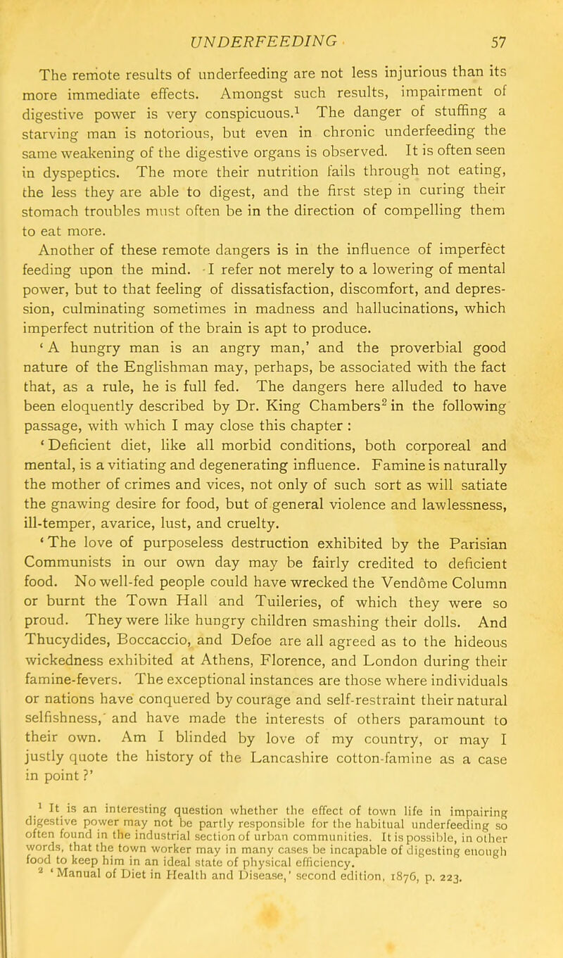The remote results of underfeeding are not less injurious than its more immediate effects. Amongst such results, impairment of digestive power is very conspicuous.^ The danger of stuffing a starving man is notorious, but even in chronic underfeeding the same weakening of the digestive organs is observed. It is often seen in dyspeptics. The more their nutrition fails through not eating, the less they are able to digest, and the first step in curing their stomach troubles must often be in the direction of compelling them to eat more. Another of these remote dangers is in the influence of imperfect feeding upon the mind. -1 refer not merely to a lowering of mental power, but to that feeling of dissatisfaction, discomfort, and depres- sion, culminating sometimes in madness and hallucinations, which imperfect nutrition of the brain is apt to produce. ‘ A hungry man is an angry man,’ and the proverbial good nature of the Englishman may, perhaps, be associated with the fact that, as a rule, he is full fed. The dangers here alluded to have been eloquently described by Dr. King Chambers^ in the following passage, with which I may close this chapter : ‘ Deficient diet, like all morbid conditions, both corporeal and mental, is a vitiating and degenerating influence. Famine is naturally the mother of crimes and vices, not only of such sort as will satiate the gnawing desire for food, but of general violence and lawlessness, ill-temper, avarice, lust, and cruelty. ‘The love of purposeless destruction exhibited by the Parisian Communists in our own day may be fairly credited to deficient food. Nowell-fed people could have wrecked the Vendome Column or burnt the Town Hall and Tuileries, of which they were so proud. They were like hungry children smashing their dolls. And Thucydides, Boccaccio, and Defoe are all agreed as to the hideous wickedness exhibited at Athens, Florence, and London during their famine-fevers. The exceptional instances are those where individuals or nations have conquered by courage and self-restraint their natural selfishness,' and have made the interests of others paramount to their own. Am I blinded by love of my country, or may I justly quote the history of the Lancashire cotton-famine as a case in point ?’ ' It is an interesting question whether the effect of town life in impairing digestive power may not be partly responsible for the habitual underfeeding so often found in the industrial section of urban communities. It is possible, in other words, that the town worker may in many cases be incapable of digesting enough food to keep him in an ideal state of physical efficiency. ^ ‘Manual of Diet in Health and Disease,’ second edition, 187G, p. 223.