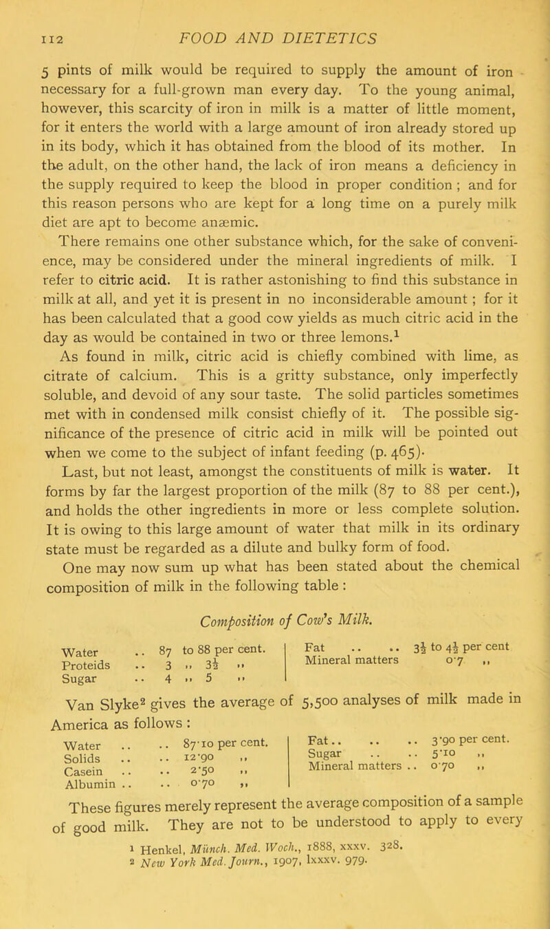 5 pints of milk would be required to supply the amount of iron ■ necessary for a full-grown man every day. To the young animal, however, this scarcity of iron in milk is a matter of little moment, for it enters the world with a large amount of iron already stored up in its body, which it has obtained from the blood of its mother. In the adult, on the other hand, the lack of iron means a deficiency in the supply required to keep the blood in proper condition ; and for this reason persons who are kept for a long time on a purely milk diet are apt to become anaemic. There remains one other substance which, for the sake of conveni- ence, may be considered under the mineral ingredients of milk. I refer to citric acid. It is rather astonishing to find this substance in milk at all, and yet it is present in no inconsiderable amount ; for it has been calculated that a good cow yields as much citric acid in the day as would be contained in two or three lemons.^ As found in milk, citric acid is chiefly combined with lime, as citrate of calcium. This is a gritty substance, only imperfectly soluble, and devoid of any sour taste. The solid particles sometimes met with in condensed milk consist chiefly of it. The possible sig- nificance of the presence of citric acid in milk will be pointed out when we come to the subject of infant feeding (p. 465). Last, but not least, amongst the constituents of milk is water. It forms by far the largest proportion of the milk (87 to 88 per cent.), and holds the other ingredients in more or less complete solution. It is owing to this large amount of water that milk in its ordinary state must be regarded as a dilute and bulky form of food. One may now sum up what has been stated about the chemical composition of milk in the following table : Composition of Cow's Milk. Water .. 87 to 88 per cent. Fat .. .. to 4^ per cent Proteids .. 3 .. 3^ .. Mineral matters oy Sugar .. 4 >> 5 •> Van Slyke^ gives the average of America as follows : Water .. •• 87-10 per cent. Solids .. •• 12-90 Casein .. •• 2-50 ,, Albumin .. . • o7° *• 5,500 analyses of milk made in Fat 3-90 per cent. Sugar .. .. 5'io ,, Mineral matters .. 0 70 ,, These figures merely represent the average composition of a sample of good milk. They are not to be understood to apply to every 1 Henkel, Munch. Med. Woch., 1888, xxxv. 328. 2 Jslew York Med.Journ., 1907, Ixxxv. 979.