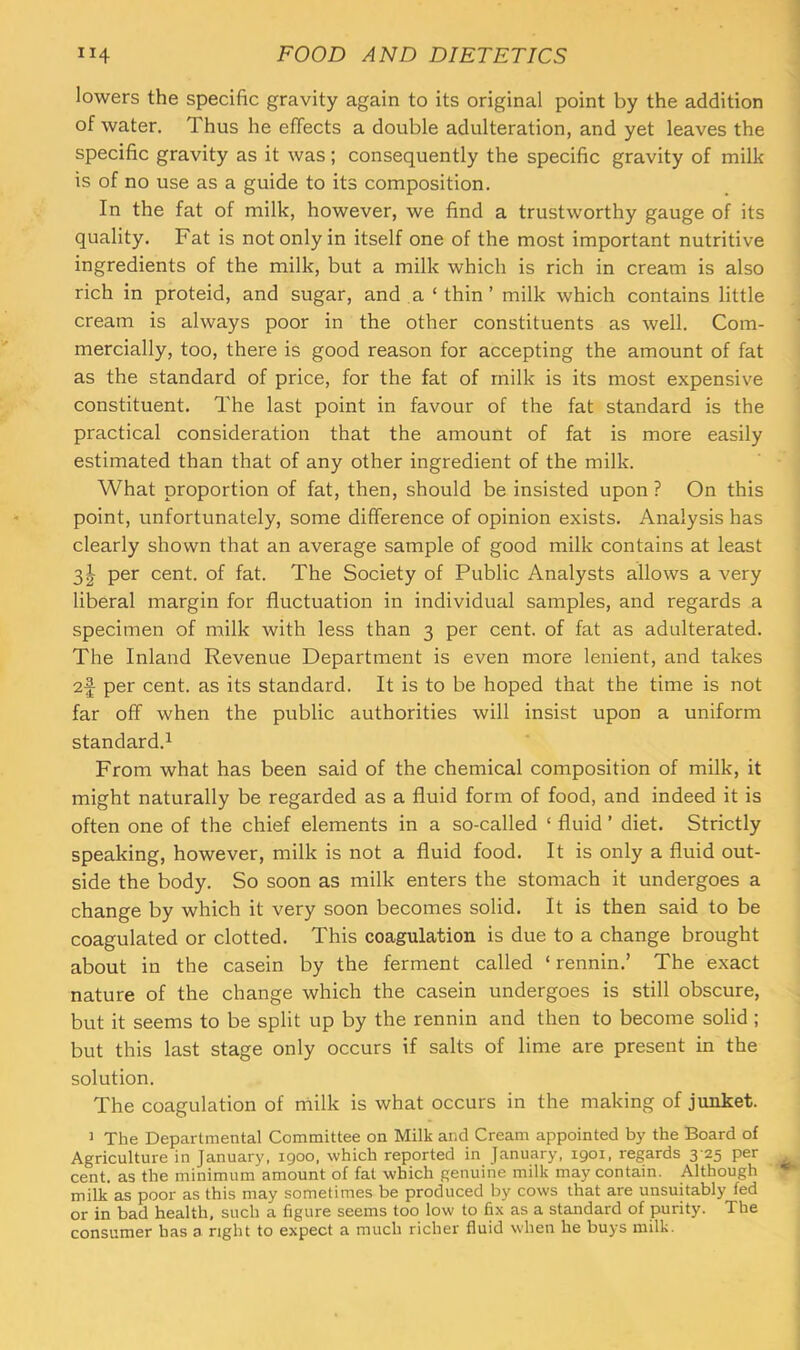 lowers the specific gravity again to its original point by the addition of water. Thus he effects a double adulteration, and yet leaves the specific gravity as it was; consequently the specific gravity of milk is of no use as a guide to its composition. In the fat of milk, however, we find a trustworthy gauge of its quality. Fat is not only in itself one of the most important nutritive ingredients of the milk, but a milk which is rich in cream is also rich in proteid, and sugar, and a ‘ thin’ milk which contains little cream is always poor in the other constituents as well. Com- mercially, too, there is good reason for accepting the amount of fat as the standard of price, for the fat of milk is its most expensive constituent. The last point in favour of the fat standard is the practical consideration that the amount of fat is more easily estimated than that of any other ingredient of the milk. What proportion of fat, then, should be insisted upon ? On this point, unfortunately, some difference of opinion exists. Analysis has clearly shown that an average sample of good milk contains at least 31 per cent, of fat. The Society of Public Analysts allows a very liberal margin for fluctuation in individual samples, and regards a specimen of milk with less than 3 per cent, of fat as adulterated. The Inland Revenue Department is even more lenient, and takes 2f per cent, as its standard. It is to be hoped that the time is not far off when the public authorities will insist upon a uniform standard.^ From what has been said of the chemical composition of milk, it might naturally be regarded as a fluid form of food, and indeed it is often one of the chief elements in a so-called ‘ fluid ’ diet. Strictly speaking, however, milk is not a fluid food. It is only a fluid out- side the body. So soon as milk enters the stomach it undergoes a change by which it very soon becomes solid. It is then said to be coagulated or clotted. This coagulation is due to a change brought about in the casein by the ferment called ‘ rennin.’ The exact nature of the change which the casein undergoes is still obscure, but it seems to be split up by the rennin and then to become solid ; but this last stage only occurs if salts of lime are present in the solution. The coagulation of niilk is what occurs in the making of junket. J The Departmental Committee on Milk and Cream appointed by the Board of Agriculture in January, 1900, which reported in January, 1901, regards 3-25 per cent, as the minimum amount of fat which genuine milk may contain. Although milk as poor as this may sometimes be produced by cows that are unsuitably fed or in bad health, such a figure seems too low to fix as a standard of purity. The consumer has a right to expect a much richer fluid when he buys milk.