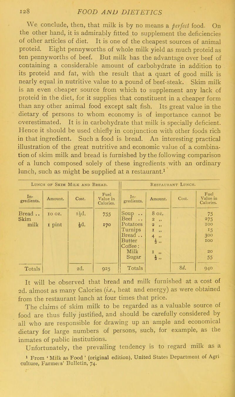 We conclude, then, that milk is by no means a perfect food. On the other hand, it is admirably fitted to supplement the deficiencies of other articles of diet. It is one of the cheapest sources of animal proteid. Eight pennyworths of whole milk yield as much proteid as ten pennyworths of beef. But milk has the advantage over beef of containing a considerable amount of carbohydrate in addition to its proteid and fat, with the result that a quart of good milk is nearly equal in nutritive value to a pound of beef-steak. Skim milk is an even cheaper source from which to supplement any lack of proteid in the diet, for it supplies that constituent in a cheaper form than any other animal food except salt fish. Its great value in the dietary of persons to whom economy is of importance cannot be overestimated. It is in carbohydrate that milk is specially deficient. Hence it should be used chiefly in conjunction with other foods rich in that ingredient. Such a food is bread. An interesting practical illustration of the great nutritive and economic value of a combina- tion of skim milk and bread is furnished by the following comparison of a lunch composed solely of these ingredients with an ordinary lunch, such as might be supplied at a restaurant.^ Lunch of Skim Milk and Bread. Restaurant Lunch. In- gredients. Amount. Cost. Fuel Value in Calories. In- gredients. Amount. Cost. Fuel Value in Calories. Bread .. 10 oz. lid. 755 Soup .. 8 OZ. 75 Skim Beef .. 2 ,, 275 milk I pint id. 170 Potatoes 2 ,, 100 Turnips I »» 15 Bread .. 4 .. 300 Butter i.. 100 Coffee: Milk I „ 20 Sugar i.. 55 Totals 2d, 925 I Totals 1 Sd. 940 It will be observed that bread and milk furnished at a cost of 2d. almost as many Calories heat and energy) as were obtained from the restaurant lunch at four times that price. The claims of skim milk to be regarded as a valuable source of food are thus fully justified, and should be carefully considered by all who are responsible for drawing up an ample and economical dietary for large numbers of persons, such, for example, as the inmates of public institutions. Unfortunately, the prevailing tendency is to regard milk as a 1 From ‘ Milk as Food ’ (original edition), United States Department of Agri culture, Farmers' Bulletin, 74.