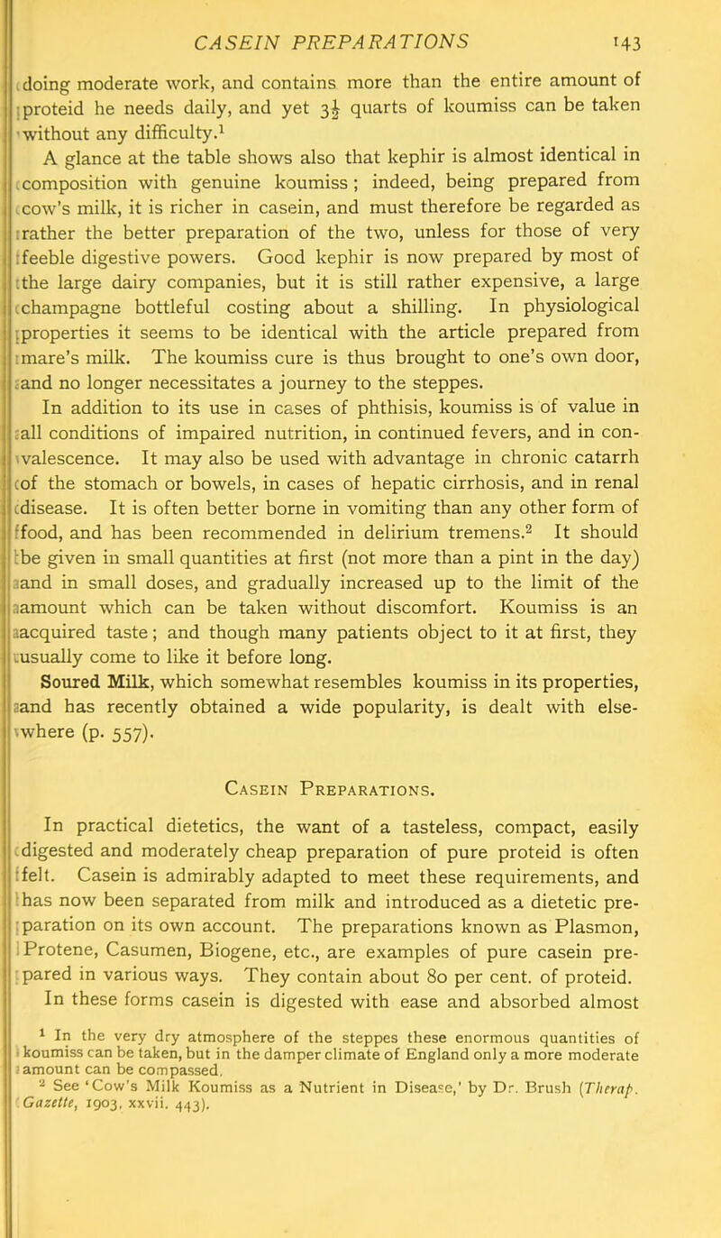 , doing moderate work, and contains more than the entire amount of iproteid he needs daily, and yet 3I quarts of koumiss can be taken 'without any difficulty.^ A glance at the table shows also that kephir is almost identical in (composition with genuine koumiss; indeed, being prepared from ..cow’s milk, it is richer in casein, and must therefore be regarded as I rather the better preparation of the two, unless for those of very : feeble digestive powers. Good kephir is now prepared by most of (the large dairy companies, but it is still rather expensive, a large (champagne bottleful costing about a shilling. In physiological {properties it seems to be identical with the article prepared from I mare’s milk. The koumiss cure is thus brought to one’s own door, £and no longer necessitates a j(Durney to the steppes. In addition to its use in cases of phthisis, koumiss is of value in (all conditions of impaired nutrition, in continued fevers, and in con- walescence. It may also be used with advantage in chronic catarrh (of the stomach or bowels, in cases of hepatic cirrhosis, and in renal (disease. It is often better borne in vomiting than any other form of ffood, and has been recommended in delirium tremens.^ It should Ibe given in small quantities at first (not more than a pint in the day) aand in small doses, and gradually increased up to the limit of the aamount which can be taken without discomfort. Koumiss is an aacquired taste; and though many patients object to it at first, they tusually come to like it before long. Soured Milk, which somewhat resembles koumiss in its properties, aand has recently obtained a wide popularity, is dealt with else- (where (p. 557). Casein Preparations. In practical dietetics, the want of a tasteless, compact, easily (digested and moderately cheap preparation of pure proteid is often (felt. Casein is admirably adapted to meet these requirements, and :has now been separated from milk and introduced as a dietetic pre- :paration on its own account. The preparations known as Plasmon, IProtene, Casumen, Biogene, etc., are examples of pure casein pre- : pared in various ways. They contain about 80 per cent, of proteid. In these forms casein is digested with ease and absorbed almost ' In the very dry atmosphere of the steppes these enormous quantities of I koumiss can be taken, but in the damper climate of England only a more moderate J amount can be compassed. See ‘Cow’s Milk Koumiss as a Nutrient in Disease,' by Dr. Brush [Therap. Gazette, 1903, xxvii. 443).