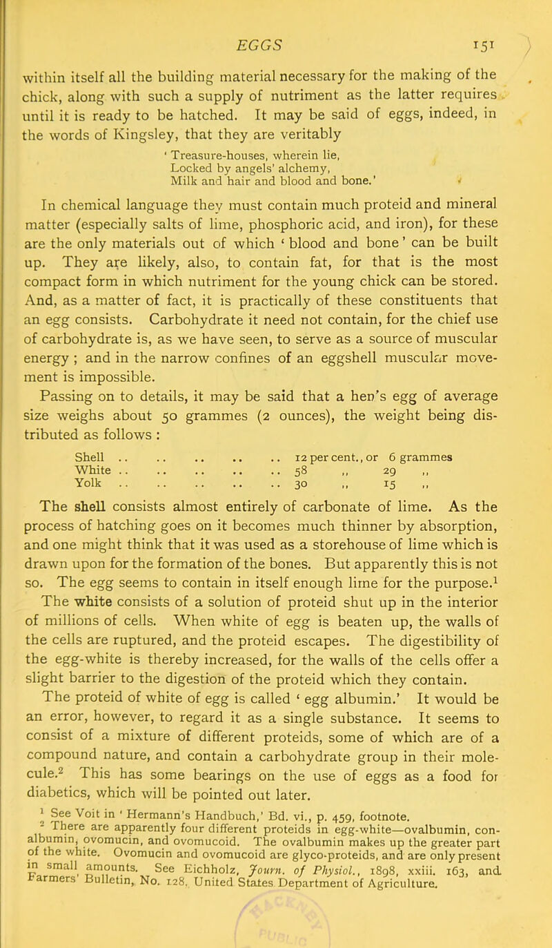 EGGS 15^ ; within itself all the building material necessary for the making of the chick, along with such a supply of nutriment as the latter requires until it is ready to be hatched. It may be said of eggs, indeed, in the words of Kingsley, that they are veritably ■ Treasure-houses, wherein lie, Locked by angels’ alchemy. Milk and hair and blood and bone.’ w In chemical language they must contain much proteid and mineral matter (especially salts of lime, phosphoric acid, and iron), for these are the only materials out of which ‘ blood and bone ’ can be built up. They are likely, also, to contain fat, for that is the most compact form in which nutriment for the young chick can be stored. And, as a matter of fact, it is practically of these constituents that an egg consists. Carbohydrate it need not contain, for the chief use of carbohydrate is, as we have seen, to serve as a source of muscular energy ; and in the narrow confines of an eggshell muscular move- ment is impossible. Passing on to details, it may be said that a hen's egg of average size weighs about 50 grammes (2 ounces), the weight being dis- tributed as follows: Shell .. .. .. .. .. 12 per cent., or 6 grammes White .. .. .. .. ..58 ,, 29 Yolk 30 ,, 15 The shell consists almost entirely of carbonate of lime. As the process of hatching goes on it becomes much thinner by absorption, and one might think that it was used as a storehouse of lime which is drawn upon for the formation of the bones. But apparently this is not so. The egg seems to contain in itself enough lime for the purpose.^ The white consists of a solution of proteid shut up in the interior of millions of cells. When white of egg is beaten up, the walls of the cells are ruptured, and the proteid escapes. The digestibility of the egg-white is thereby increased, for the walls of the cells offer a slight barrier to the digestion of the proteid which they contain. The proteid of white of egg is called ‘ egg albumin.’ It would be an error, however, to regard it as a single substance. It seems to consist of a mixture of different proteids, some of which are of a compound nature, and contain a carbohydrate group in their mole- cule.2 This has some bearings on the use of eggs as a food for diabetics, which will be pointed out later. 1 See Voit in ' Hermann’s Handbuch,’ Bd. vi., p. 459, footnote. - There are apparently four different proteids in egg-white—ovalbumin, con- albumin, ovomucin, and ovomucoid. The ovalbumin makes up the greater part of the white. Ovomucin and ovomucoid are glyco-proteids, and are only present m sraall^ amounts. See Eichholz, Journ. of Physiol,, 1898, xxiii. 163, and armers Bulletin, No. 128, United States Department of Agriculture.