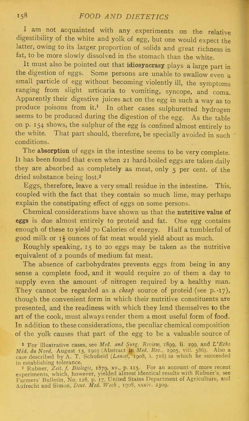 1 am not acquainted with any experiments on the relative digestibility of the white and yolk of egg, but one would expect the latter, owing to its larger proportion of solids and great richness in fat, to be more slowly dissolved in the stomach than the white. It must also be pointed out that idiosyncrasy plays a large part in the digestion of eggs. Some persons are unable to swallow even a small particle of egg without becoming violently ill, the symptoms ranging from slight urticaria to vomiting, syncope, and coma. Apparently their digestive juices act on the egg in such a way as to produce poisons from it.^ In other cases sulphuretted hydrogen seems to be produced during the digestion of the egg. As the table on p. 154 shows, the sulphur of the egg is confined almost entirely to the white. That part should, therefore, be specially avoided in such conditions. The absorption of eggs in the intestine seems to be very complete. It has been found that even when 21 hard-boiled eggs are taken daily they are absorbed as completely as meat, only 5 per cent, of the dried substance being lost.2 Eggs, therefore, leave a very small residue in the intestine. This, coupled with the fact that they contain so much lime, may perhaps explain the constipating effect of eggs on some persons. Chemical considerations have shown us that the nutritive value of eggs is due almost entirely to proteid and fat. One egg contains enough of these to yield 70 Calories of energy. Half a tumblerful of good milk or i-|- ounces of fat meat would yield about as much. Roughly speaking, 15 to 20 eggs may be taken as the nutritive equivalent of 2 pounds of medium fat meat. The absence of carbohydrates prevents eggs from being in any sense a cqmplete food, and it would require 20 of them a day to supply even the amount 'jf nitrogen required by a healthy man. They cannot be regarded as a cheap source of proteid (see p.-17), though the convenient form in which their nutritive constituents are presented, and the readiness with which they lend themselves to the art of the cook, must always render them a most useful form of food. In addition to these considerations, the peculiar chemical composition of the yolk causes that part of the egg to be a valuable source of ^ For illustrative cases, see Med. and Surg. Review, 1899, ii. 299, and L'Echo Med. duNord, August 13, 1905 (Abstract in Med. Rev., 1905, viii. 586). Also a case described by A. T. Schofield {Lancet, 1908, i. 716) in which he succeeded in establishing tolerance. 2 Rubner. Zeit. f. Biologic, 1879, xv., p. 115. For an account of more recent experiments, which, however, yielded almost identical results with Rubner’s, see Farmers' Bulletin, No. 128, p. 17, United States Department of Agriculture, and Aufrecht and Simon, Dent. Med. Woch , 190S, .\.\.\iv. 2309.