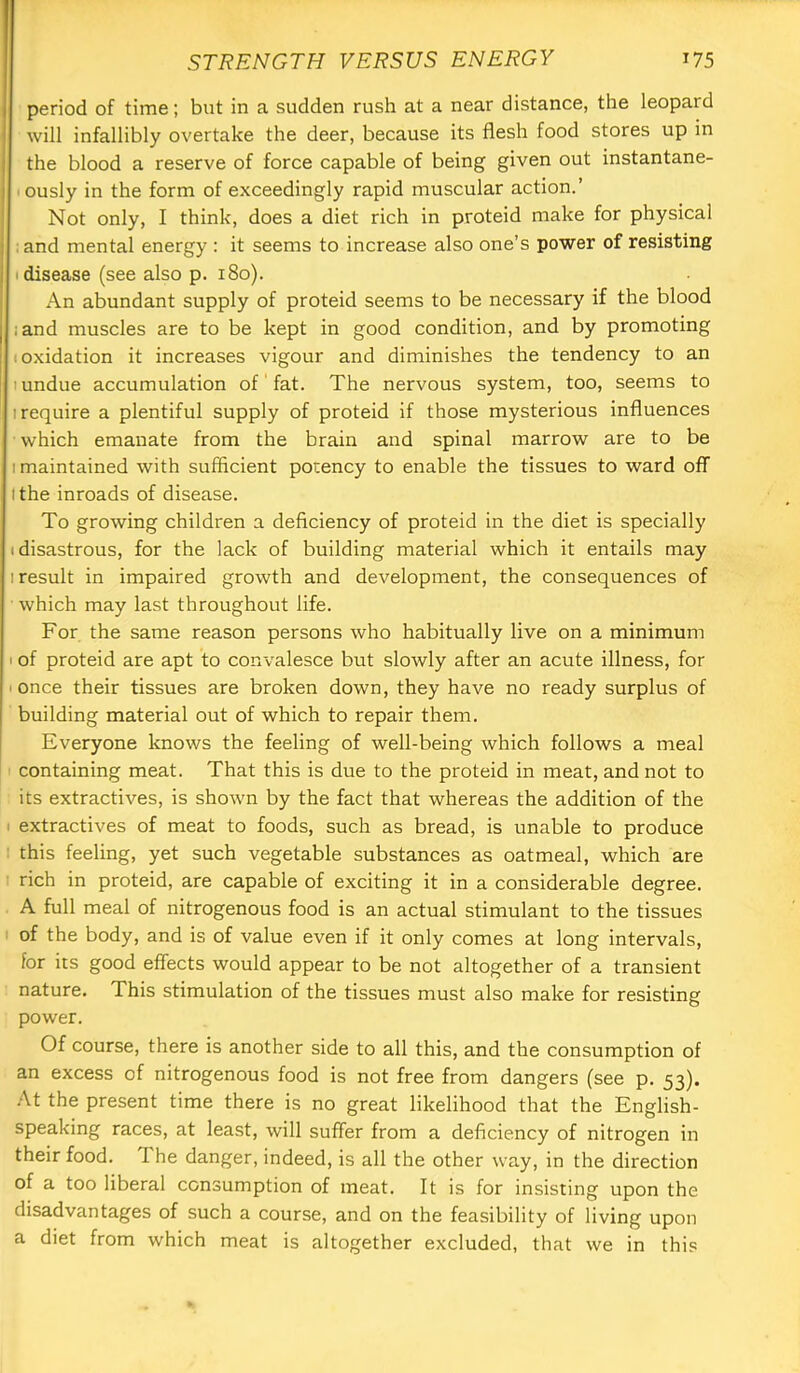 period of time; but in a sudden rush at a near distance, the leopard will infallibly overtake the deer, because its flesh food stores up in the blood a reserve of force capable of being given out instantane- lously in the form of exceedingly rapid muscular action.’ Not only, I think, does a diet rich in proteid make for physical ;and mental energy : it seems to increase also one’s power of resisting I disease (see also p. i8o). An abundant supply of proteid seems to be necessary if the blood ;and muscles are to be kept in good condition, and by promoting (Oxidation it increases vigour and diminishes the tendency to an 1 undue accumulation of' fat. The nervous system, too, seems to (require a plentiful supply of proteid if those mysterious influences which emanate from the brain and spinal marrow are to be (maintained with sufficient potency to enable the tissues to ward off (the inroads of disease. To growing children a deficiency of proteid in the diet is specially i disastrous, for the lack of building material which it entails may (result in impaired growth and development, the consequences of which may last throughout life. For the same reason persons who habitually live on a minimum I of proteid are apt to convalesce but slowly after an acute illness, for I once their tissues are broken down, they have no ready surplus of building material out of which to repair them. Everyone knows the feeling of well-being which follows a meal containing meat. That this is due to the proteid in meat, and not to its extractives, is shown by the fact that whereas the addition of the ( extractives of meat to foods, such as bread, is unable to produce : this feeling, yet such vegetable substances as oatmeal, which are ( rich in proteid, are capable of exciting it in a considerable degree. A full meal of nitrogenous food is an actual stimulant to the tissues : of the body, and is of value even if it only comes at long intervals, for its good effects would appear to be not altogether of a transient nature. This stimulation of the tissues must also make for resisting power. Of course, there is another side to all this, and the consumption of an excess of nitrogenous food is not free from dangers (see p. 53). At the present time there is no great likelihood that the English- speaking races, at least, will suffer from a deficiency of nitrogen in their food. 1 he danger, indeed, is all the other way, in the direction of a too liberal consumption of meat. It is for insisting upon the disadvantages of such a course, and on the feasibility of living upon a diet from which meat is altogether excluded, that we in this