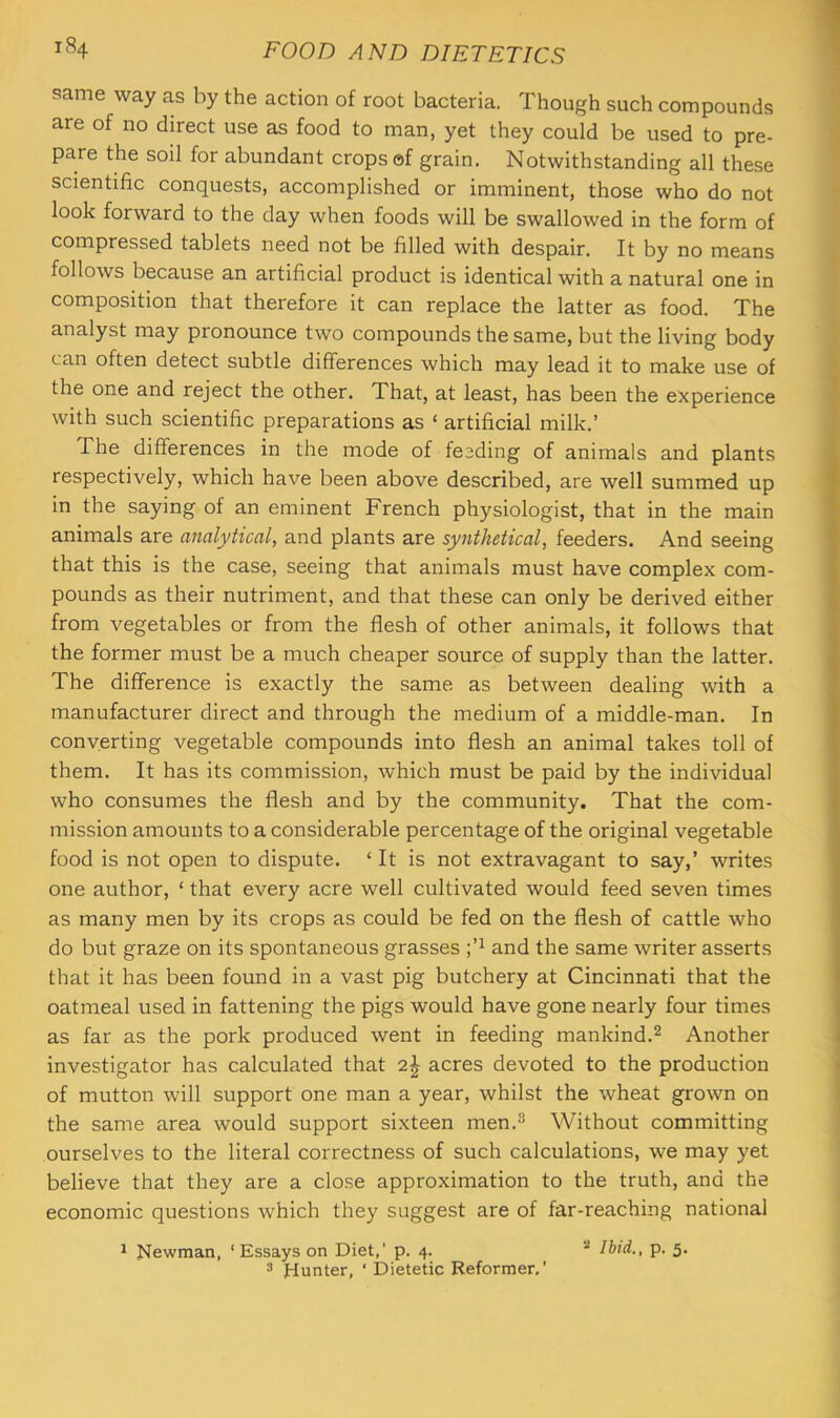 same way as by the action of root bacteria. Though such compounds are of no direct use as food to man, yet they could be used to pre- pare the soil for abundant crops of grain. Notwithstanding all these scientific conquests, accomplished or imminent, those who do not look forward to the day when foods will be swallowed in the form of compressed tablets need not be filled with despair. It by no means follows because an artificial product is identical with a natural one in composition that therefore it can replace the latter as food. The analyst may pronounce two compounds the same, but the living body can often detect subtle differences which may lead it to make use of the one and reject the other. That, at least, has been the experience with such scientific preparations as ‘ artificial milk.’ The differences in the mode of fesding of animals and plants respectively, which have been above described, are well summed up in the saying of an eminent French physiologist, that in the main animals are analytical, and plants are synthetical, feeders. And seeing that this is the case, seeing that animals must have complex com- pounds as their nutriment, and that these can only be derived either from vegetables or from the flesh of other animals, it follows that the former must be a much cheaper source of supply than the latter. The difference is exactly the same as between dealing with a manufacturer direct and through the medium of a middle-man. In converting vegetable compounds into flesh an animal takes toll of them. It has its commission, which must be paid by the individual who consumes the flesh and by the community. That the com- mission amounts to a considerable percentage of the original vegetable food is not open to dispute. ‘ It is not extravagant to say,’ writes one author, ‘ that every acre well cultivated would feed seven times as many men by its crops as could be fed on the flesh of cattle who do but graze on its spontaneous grasses and the same writer asserts that it has been found in a vast pig butchery at Cincinnati that the oatmeal used in fattening the pigs would have gone nearly four times as far as the pork produced went in feeding mankind.^ Another investigator has calculated that 2| acres devoted to the production of mutton will support one man a year, whilst the wheat grown on the same area would support sixteen men.^ Without committing ourselves to the literal correctness of such calculations, we may yet believe that they are a close approximation to the truth, and the economic questions which they suggest are of far-reaching national 1 Newman, ‘ Essays on Diet,' p. 4. * Ibid., p. 5. 3 Hunter, ' Dietetic Reformer,’