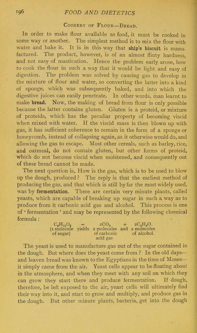 Cookery of Flour—Bread. In order to make flour available as food, it must be cooked in some way or another. The simplest method is to mix the flour with water and bake it. It is in this way that ship’s biscuit is manu- factured. The product, however, is of an almost flinty hardness, and not easy of mastication. Hence the problem early arose, how to cook the flour in such a way that it would be light and easy of digestion. The problem was solved by causing gas to develop in the mixture of flour and water, so converting the latter into a kind of sponge, which was subsequently baked, and into which the digestive juices can easily penetrate. In other words, man learnt to make bread. Now, the making of bread from flour is only possible because the latter contains gluten. Gluten is a proteid, or mixture of proteids, which has the peculiar property of becoming viscid when mixed with water. If the viscid mass is then blown up with gas, it has sufficient coherence to remain in the form of a sponge or honeycomb, instead of collapsing again, as it otherwise would do, and allowing the gas to escape. Most other cereals, such as barley, rice, and oatmeal, do not contain gluten, but other forms of proteid, which do not become viscid when moistened, and consequently out of these bread cannot be made. The next question is. How is the gas, which is to be used to blow up the dough, produced ? The reply is that the earliest method of producing the gas, and that which is still by far the most widely used, was by fermentation. There are certain very minute plants, called yeasts, which are capable of breaking up sugar in such a way as to produce from it carbonic acid gas and alcohol. This process is one of ‘ fermentation ’ and may be represented by the following chemical formula : ^6^12^6 ” 2CO2 -t- zCgHgO. (i molecule yields 2 molecules and 2 molecules of sugar) of carbonic of alcohol, acid gas The yeast is used to manufacture gas out of the sugar contained in the dough. But where does the yeast come from ? In the old days— and leaven bread was known to the Egyptians in the time of Moses— it simply came from the air. Yeast cells appear to be floating about in the atmosphere, and when they meet with any soil on which they can grow they start there and produce fermentation. If dough, therefore, be left exposed to the air, yeast cells will ultimately find their way into it, and start to grow and multiply, and produce gas in the dough. But other minute plants, bacteria, get into the dough