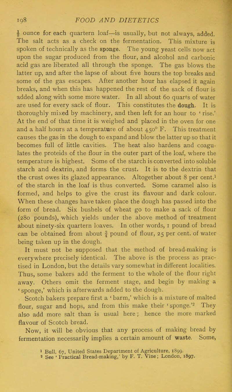 \ ounce for each quartern loaf—is usually, but not always, added. The salt acts as a check on the fermentation. This mixture is spoken of technically as the sponge. The young yeast cells now act upon the sugar produced from the flour, and alcohol and carbonic acid gas are liberated all through the sponge. The gas blows the latter up, and after the lapse of about five hours the top breaks and some of the gas escapes. After another hour has elapsed it again breaks, and when this has happened the rest of the sack of flour is added along with some more water. In all about 60 quarts of water are used for every sack of flour. This constitutes the dough. It is thoroughly mixed by machinery, and then left for an hour to ‘ rise.’ At the end of that time it is weighed and placed in the oven for one and a half hours at a temperature of about 450° F. This treatment causes the gas in the dough to expand and blow the latter up so that it becomes full of little cavities. The heat also hardens and coagu- lates the proteids of the flour in the outer part of the loaf, where the temperature is highest. Some of the starch is converted into soluble starch and dextrin, and forms the crust. It is to the dextrin that the crust owes its glazed appearance. Altogether about 8 per cent.^ of the starch in the loaf is thus converted. Some caramel also is formed, and helps to give the crust its flavour and dark colour. When these changes have taken place the dough has passed into the form of bread. Six bushels of wheat go to make a sack of flour (280 pounds), which yields under the above method of treatment about ninety-six quartern loaves. In other words, i pound of bread can be obtained from about f pound of flour, 25 per cent, of water being taken up in the dough. It must not be supposed that the method of bread-making is everywhere precisely identical. The above is the process as prac- tised in London, but the details vary somewhat in different localities. Thus, some bakers add the ferment to the whole of the flour right away. Others omit the ferment stage, and begin by making a ‘ sponge,’ which is afterwards added to the dough. Scotch bakers prepare first a ‘ barm,’ which is a mixture of malted flour, sugar and hops, and from this make their ‘ sponge.’^ They also add more salt than is usual here; hence the more marked flavour of Scotch bread. Now, it will be obvious that any process of making bread by fermentation necessarily implies a certain amount of waste. Some, » Bull. 67, United States Department of Agriculture, 1899. * See ‘ Practical Bread-making,’ by F. T. Vine; London, 1897.