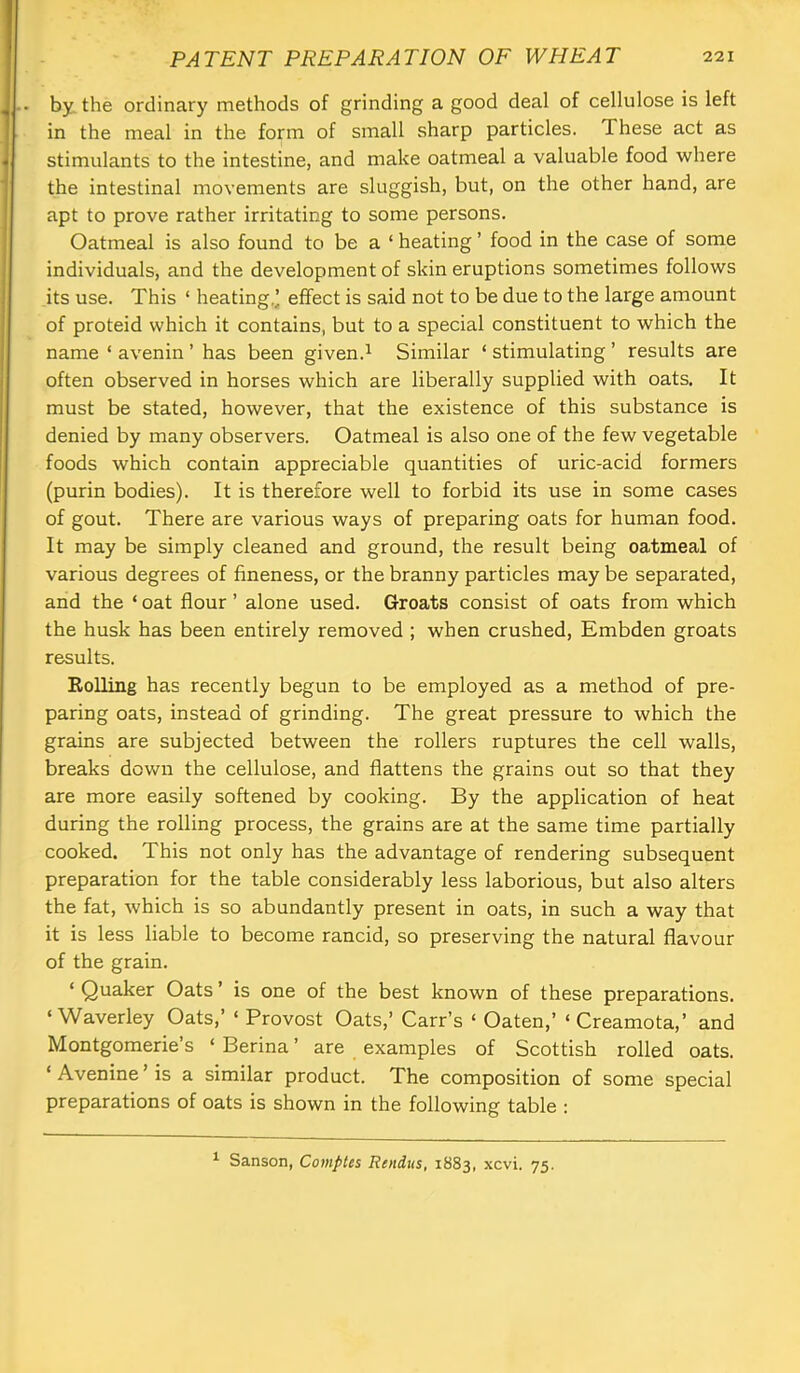 by. the ordinary methods of grinding a good deal of cellulose is left in the meal in the form of small sharp particles. These act as stimulants to the intestine, and make oatmeal a valuable food where the intestinal movements are sluggish, but, on the other hand, are apt to prove rather irritating to some persons. Oatmeal is also found to be a ‘ heating ’ food in the case of some individuals, and the development of skin eruptions sometimes follows its use. This ‘ heating,’ effect is said not to be due to the large amount of proteid which it contains, but to a special constituent to which the name ‘ avenin ’ has been given.^ Similar ‘ stimulating ’ results are often observed in horses which are liberally supplied with oats. It must be stated, however, that the existence of this substance is denied by many observers. Oatmeal is also one of the few vegetable foods which contain appreciable quantities of uric-acid formers (purin bodies). It is therefore well to forbid its use in some cases of gout. There are various ways of preparing oats for human food. It may be simply cleaned and ground, the result being oatmeal of various degrees of fineness, or the branny particles may be separated, and the ‘ oat flour ’ alone used. Groats consist of oats from which the husk has been entirely removed ; when crushed, Embden groats results. EoUing has recently begun to be employed as a method of pre- paring oats, instead of grinding. The great pressure to which the grains are subjected between the rollers ruptures the cell walls, breaks down the cellulose, and flattens the grains out so that they are more easily softened by cooking. By the application of heat during the rolling process, the grains are at the same time partially cooked. This not only has the advantage of rendering subsequent preparation for the table considerably less laborious, but also alters the fat, which is so abundantly present in oats, in such a way that it is less liable to become rancid, so preserving the natural flavour of the grain. ‘ Quaker Oats ’ is one of the best known of these preparations. ‘ Waverley Oats,’ ‘ Provost Oats,’ Carr’s ‘ Oaten,’ ‘ Creamota,’ and Montgomerie’s ‘ Berina ’ are examples of Scottish rolled oats. ‘ Avenine ’ is a similar product. The composition of some special preparations of oats is shown in the following table : ^ Sanson, Comptes Rendus, 1883, xcvi. 75.