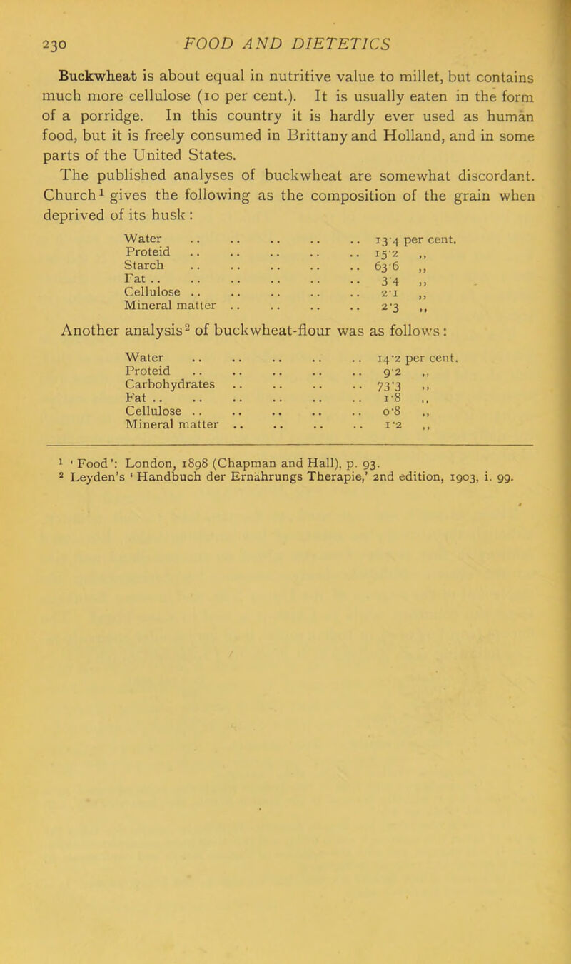 Buckwheat is about equal in nutritive value to millet, but contains much more cellulose (lo per cent.). It is usually eaten in the form of a porridge. In this country it is hardly ever used as human food, but it is freely consumed in Brittany and Holland, and in some parts of the United States. The published analyses of buckwheat are somewhat discordant. Church 1 gives the following as the composition of the grain when deprived of its husk : Water .. .. .. .. .. 13 4 per cent. Proteid .. .. .. .. .. 152 ,, Starch .. .. .. .. .. 63'6 ,, Fat 34 ,, Cellulose .. .. .. .. .. 7.1 ,, Mineral matter .. .. .. .. 2^3 ,, Another analysis^ of buckwheat-flour was as follows: Water 14‘2 per cent. Proteid 9'2 Carbohydrates •• 73’3 .. Fat .. i'8 ,, Cellulose .. .. 0-8 „ Mineral matter .. I'2 ,, ^ ‘ Food’: London, 1898 (Chapman and Hall), p. 93. ^ Leyden’s ‘ Handbuch der Ernahrungs Therapie,’ 2nd edition, 1903, i. 99.