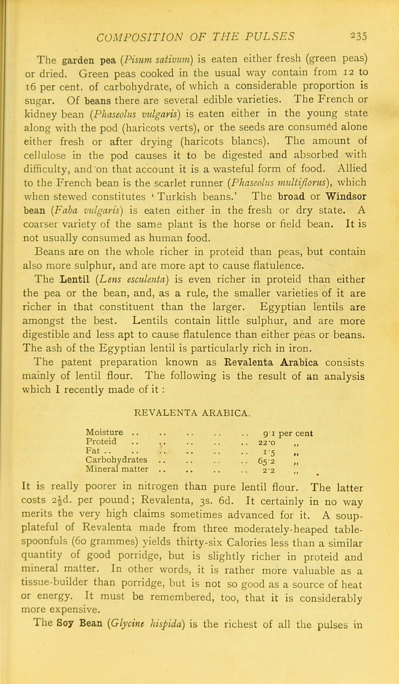 The garden pea (Pisum sativum) is eaten either fresh (green peas) or dried. Green peas cooked in the usual way contain from 12 to t6 per cent, of carbohydrate, of which a considerable proportion is sugar. Of beans there are several edible varieties. The French or kidney bean (Phaseolus vulgaris) is eaten either in the young state along with the pod (haricots verts), or the seeds are consumed alone either fresh or after drying (haricots blancs). The amount of cellulose in the pod causes it to be digested and absorbed with difficulty, and on that account it is a wasteful form of food. Allied to the French bean is the scarlet runner [Phaseolus multiflorus), which when stewed constitutes ‘Turkish beans.’ The broad or Windsor bean [Faha vulgaris) is eaten either in the fresh or dry state. A coarser variety of the same plant is the horse or field bean. It is not usually consumed as human food. Beans are on the whole richer in proteid than peas, but contain also more sulphur, and are more apt to cause flatulence. The Lentil [Lens esculenta) is even richer in proteid than either the pea or the bean, and, as a rule, the smaller varieties of it are richer in that constituent than the larger. Egyptian lentils are amongst the best. Lentils contain little sulphur, and are more digestible and less apt to cause flatulence than either peas or beans. The ash of the Egyptian lentil is particularly rich in iron. The patent preparation known as Revalenta Arabica consists mainly of lentil flour. The following is the result of an analysis which I recently made of it : REVALENTA ARABICA. Moisture .. Proteid Fat .. Carbohydrates Mineral matter 9'I per cent 22-0 i'5 652 22 ,, It is really poorer in nitrogen than pure lentil flour. The latter costs 2^d. per pound; Revalenta, 3s. 6d. It certainly in no way merits the very high claims sometimes advanced for it. A soup- plateful of Revalenta made from three moderately-heaped table- spoonfuls (60 grammes) yields thirty-six Calories less than a similar quantity of good porridge, but is slightly richer in proteid and mineral matter. In other words, it is rather more valuable as a tissue-builder than porridge, but is not so good as a source of heat or energy. It must be remembered, too, that it is considerably more expensive. The Soy Bean [Glycine hispida) is the richest of all the pulses in