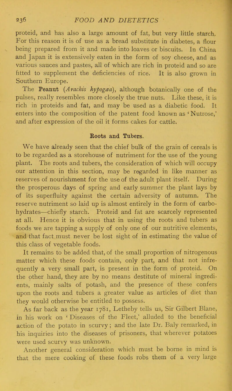 proteid, and has also a large amount of fat, but very little starch. For this reason it is of use as a bread substitute in diabetes, a flour being prepared from it and made into loaves or biscuits. In China and Japan it is extensively eaten in the form of soy cheese, and as various sauces and pastes, all of which are rich in proteid and so are htted to supplement the deficiencies of rice. It is also grown in Southern Europe. The Peanut {Arachis hypogaa), although botanically one of the pulses, really resembles more closely the true nuts. Like these, it is rich in proteids and fat, and may be used as a diabetic food. It enters into the composition of the patent food known as ‘Nutrose,’ and after expression of the oil it forms cakes for cattle. Roots and Tubers. We have already seen that the chief bulk of the grain of cereals is to be regarded as a storehouse of nutriment for the use of the young plant. The roots and tubers, the consideration of which will occupy our attention in this section, may be regarded in like manner as reserves of nourishment for the use of the adult plant itself. During the prosperous days of spring and early summer the plant lays by of its superfluity against the certain adversity of autumn. The reserve nutriment so laid up is almost entirely in the form of carbo- hydrates—chiefly starch. Proteid and fat are scarcely represented at all. Hence it is obvious that in using the roots and tubers as foods we are tapping a supply of only one of our nutritive elements, and that fact must never be lost sight of in estimating the value of this class of vegetable foods. It remains to be added that, of the small proportion of nitrogenous matter which these foods contain, only part, and that not infre- quently a very small part, is present in the form of proteid. On the other hand, they are by no means destitute of mineral ingredi- ents, mainly salts of potash, and the presence of these confers upon the roots and tubers a greater value as articles of diet than they would otherwise be entitled to possess. As far back as the year 1781, Letheby tells us. Sir Gilbert Plane, in his work on ‘ Diseases of the Fleet,’ alluded to the beneficial action of the potato in scurvy; and the late Dr. Paly remarked, in his inquiries into the diseases of prisoners, that wherever potatoes were used scurvy was unknown. Another general consideration which must be borne in mind is that the mere cooking of these foods robs them of a very large