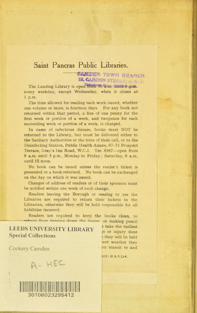 Saint Pancras Public Libraries 6AJS£Dtl\ TOWN B>>ANCH 18, GAMDSN ST«EiiT, , • The Lending Library is operi'^fJ&ih'''rD-4.m. nhiil 9.p;m. every weekday, except Wednesday, when it closes at 1 p.m. The time allowed for reading each work issued, whether one volume or more, is fourteen days. For any book not returned within that period, a fine of one penny for the first week or portion of a week, and twopence for each succeeding week or portion of a week, is charged. In cases of infectious disease, books must NOT be returned to the Library, but must be deUvered either to the Sanitary Authorities at the time of their call, or to the Disinfecting Station, Public Health Annex, 67-71 Prospect Terrace, Gray’s Inn Road, W.C.l. Ter. 8567—open from 9 a.m. until 5 p.m., Monday to Friday; Saturday, 9 a.m. until 12 noon. No book can be issued unless the reader’s ticket is presented or a book returned. No book can be exchanged on the day on which it was issued. Changes of address of readers or of their sponsors must be notified within one week of such change. Readers leaving the Borough or ceasing to use the Libraries are required to return their tickets to the Librarian, otherwise they will be held responsible for all liabiUties incurred. Readers are required to keep the books clean, to frrxrvx ^ii*nincr HAum fhA Iaav^c or ma.Icing pencil t take the earliest i[e or injury done ^ they will be held ^et weather they pir transit to and LEEDS UNIVERSITY LIBRARY Special Collections Cookei7 Camden Py- 12i H & S Ltd. 30106023295412 i