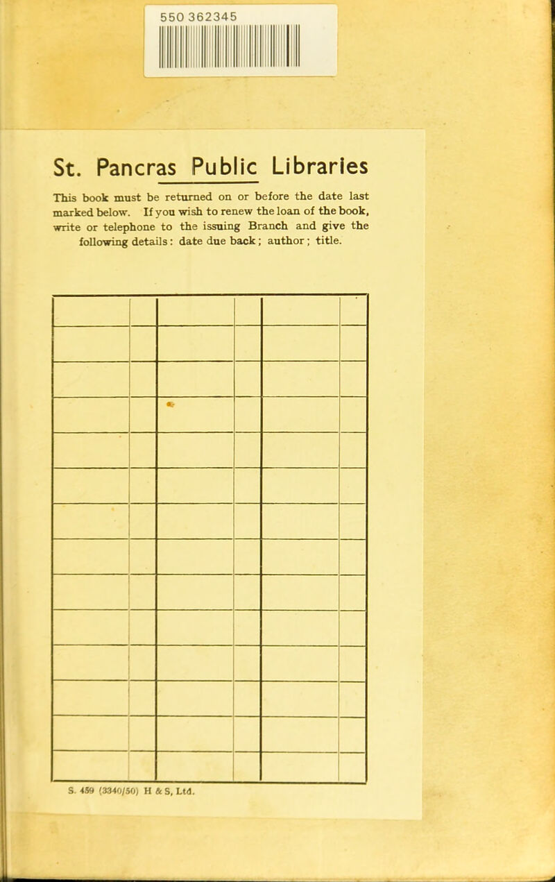 550 362345 St. Pancras Public Libraries This book must be returned on or before the date last marked below. If you wish to renew the loan of the book, write or telephone to the issuing Branch and give the following details; date due back; author; title. S. 459 (3340/50) H & S, Ltd.