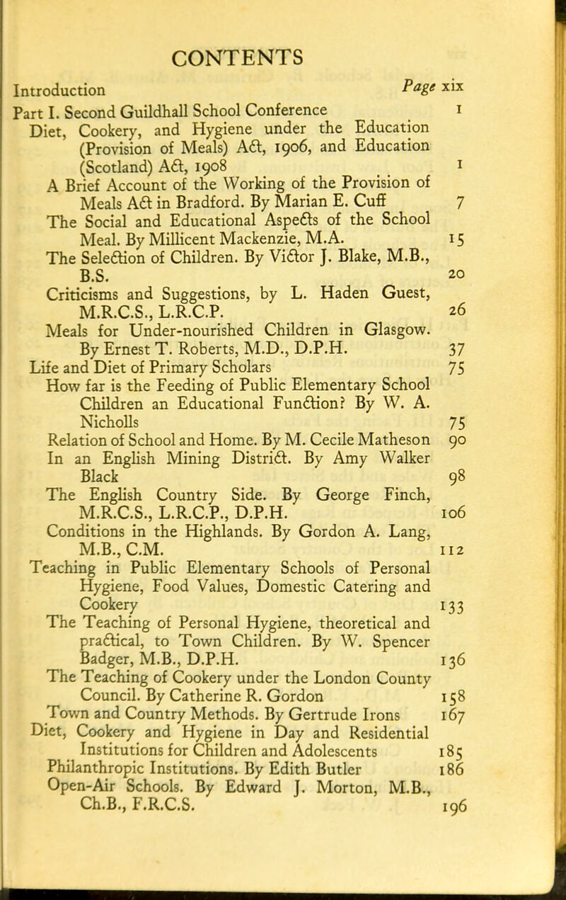 CONTENTS Introduction Part I. Second Guildhall School Conference i Diet, Cookery, and Hygiene under the Education (Provision of Meals) Aft, 1906, and Education (Scotland) Aft, 1908 ^ i A Brief Account of the Working of the Provision of Meals Aft in Bradford. By Marian E. Cuff 7 The Social and Educational Aspefts of the School Meal. By Millicent Mackenzie, M.A. 15 The Seleftion of Children. By Viftor J. Blake, M.B., B.S. 20 Criticisms and Suggestions, by L. Haden Guest, M.R.C.S., L.R.C.P. 26 Meals for Under-nourished Children in Glasgow. By Ernest T. Roberts, M.D., D.P.H. 37 Life and Diet of Primary Scholars 75 How far is the Feeding of Public Elementary School Children an Educational Funftion? By W. A. NichoUs 75 Relation of School and Home. By M. Cecile Matheson 90 In an English Mining Distrift. By Amy Walker Black 98 The English Country Side. By George Finch, M.R.C.S., L.R.C.P., D.P.H. 106 Conditions in the Highlands. By Gordon A. Lang, M.B., C.M. 112 Teaching in Public Elementary Schools of Personal Hygiene, Food Values, Domestic Catering and Cookery 133 The Teaching of Personal Hygiene, theoretical and praftical, to Town Children. By W. Spencer Badger, M.B., D.P.H. 136 The Teaching of Cookery under the London County Council. By Catherine R. Gordon 158 Town and Country Methods. By Gertrude Irons 167 Diet, Cookery and Hygiene in Day and Residential Institutions for Children and Adolescents 185 Philanthropic Institutions. By Edith Butler 186 Open-Air Schools. By Edward J. Morton, M.B., Ch.B., F.R.C.S. 196