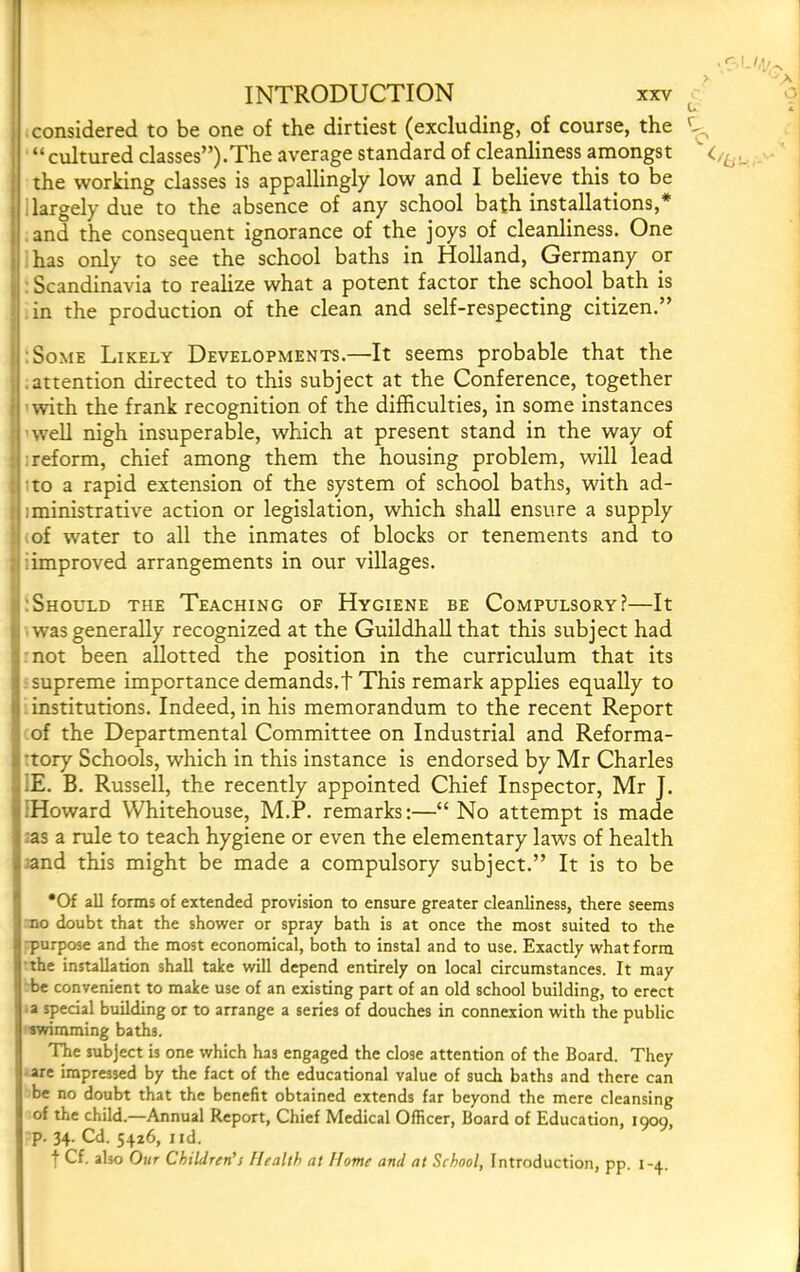 considered to be one of the dirtiest (excluding, of course, the “cultured classes”).The average standard of cleariliness amongst the working classes is appallingly low and I believe this to be 1 largely due to the absence of any school bath installations,* and the consequent ignorance of the joys of cleanliness. One has only to see the school baths in Holland, Germany or : Scandinavia to realize what a potent factor the school bath is in the production of the clean and self-respecting citizen.” o } :SoME Likely Developments.—It seems probable that the j .attention directed to this subject at the Conference, together i with the frank recognition of the difficulties, in some instances { ’well nigh insuperaWe, which at present stand in the way of : : reform, chief among them the housing problem, will lead ; to a rapid extension of the system of school baths, with ad- I iministrative action or legislation, which shall ensure a supply I .of water to all the inmates of blocks or tenements and to j :improved arrangements in our villages. ):Should the Teaching of Hygiene be Compulsory?—It i was generally recognized at the Guildhall that this subject had not been allotted the position in the curriculum that its . supreme importance demands.! This remark applies equally to institutions. Indeed, in his memorandum to the recent Report of the Departmental Committee on Industrial and Reforma- *tory Schools, which in this instance is endorsed by Mr Charles ;E. B. Russell, the recently appointed Chief Inspector, Mr J. iHoward Whitehouse, M.P. remarks:—“No attempt is made :as a rule to teach hygiene or even the elementary laws of health jand this might be made a compulsory subject.” It is to be •Of all forms of extended provision to ensure greater cleanliness, there seems no doubt that the shower or spray bath is at once the most suited to the ■purpose and the most economical, both to instal and to use. Exactly what form 'the installation shall take will depend entirely on local circumstances. It may be convenient to make use of an existing part of an old school building, to erect a special building or to arrange a series of douches in connexion with the public swimming baths. The subject is one which has engaged the close attention of the Board. They • are impressed by the fact of the educational value of such baths and there can be no doubt that the benefit obtained extends far beyond the mere cleansing of the child.—Annual Report, Chief Medical Officer, Board of Education, 1909, p. 34. Cd. 5426, I id. f Cf. also Our Children’s Health at Home and at School, Introduction, pp. 1-4.