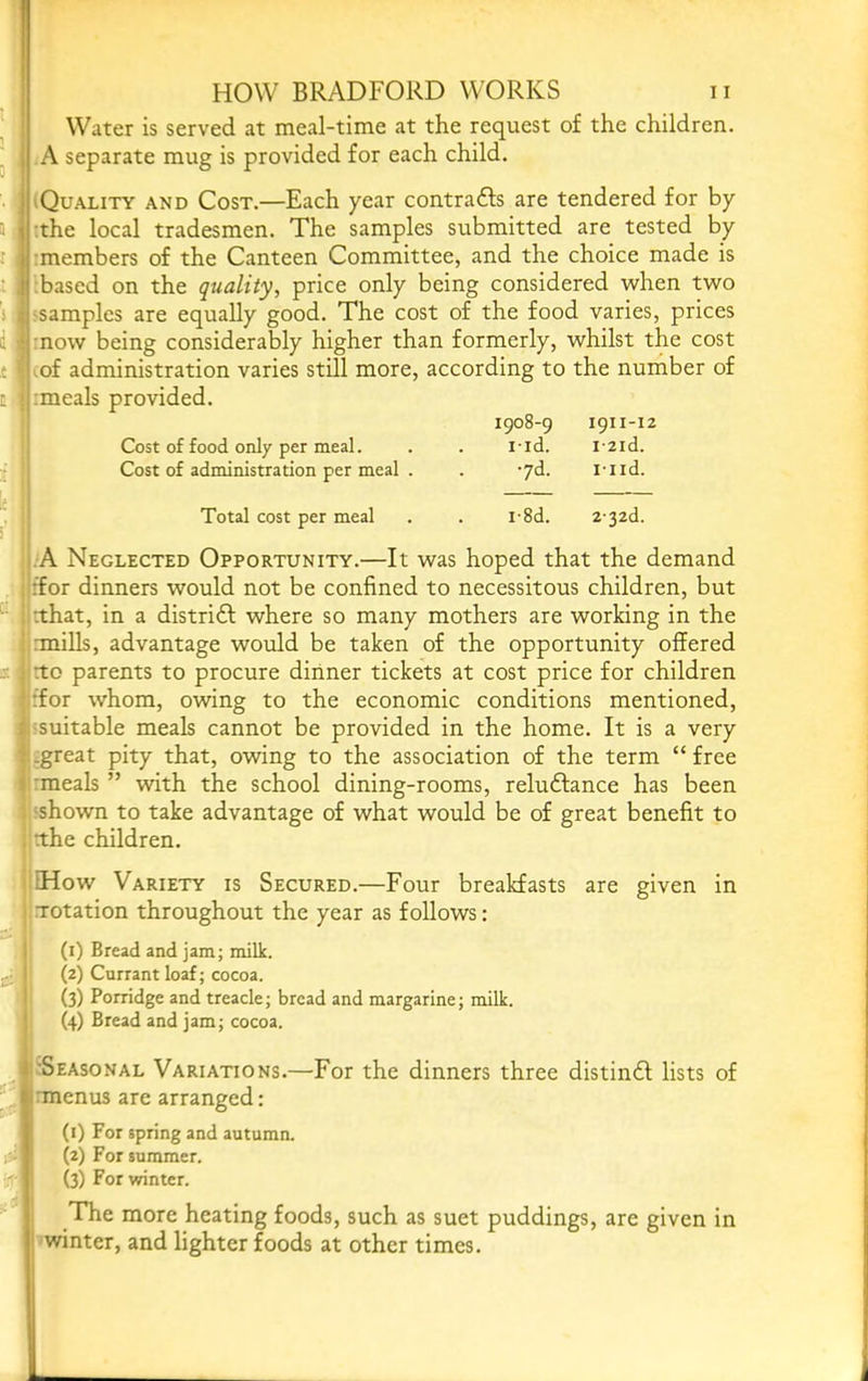 Water is served at meal-time at the request of the children. A separate mug is provided for each child. (Quality and Cost.—Each year contrails are tendered for by ! :the local tradesmen. The samples submitted are tested by imembers of the Canteen Committee, and the choice made is , ;based on the quality^ price only being considered when two 1 'Samples are equally good. The cost of the food varies, prices ' mow being considerably higher than formerly, whilst the cost mf administration varies still more, according to the number of j :meals provided. 1908-9 1911-12 Cost of food only per meal. . . i-id. i-2id. Cost of administration per meal . . -yd. i-iid. Total cost per meal . . i-8d. 2'32d. I .A Neglected Opportunity.—It was hoped that the demand ijffor dinners would not be confined to necessitous children, but iirthat, in a distrift where so many mothers are working in the iimiills, advantage would be taken of the opportunity offered imo parents to procure dinner tickets at cost price for children jiffor whom, owing to the economic conditions mentioned, ii^suitable meals cannot be provided in the home. It is a very (.great pity that, owing to the association of the term “free irmeals ” with the school dining-rooms, reluftance has been yshown to take advantage of what would be of great benefit to imhe children. l EHow Variety is Secured.—Four breakfasts are given in •■Totation throughout the year as follows: (i) Bread and jam; milk. (2) Currant loaf; cocoa. (3) Porridge and treacle; bread and margarine; milk. (4) Bread and jam; cocoa. ^Seasonal Variations.—For the dinners three distindl lists of rmenus are arranged: (i) For spring and autumn. (2) For summer. (3) For winter. The more heating foods, such as suet puddings, are given in winter, and lighter foods at other times.