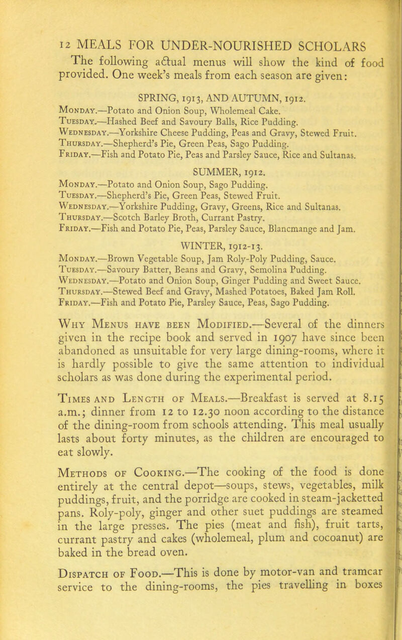 The following adlual menus will show the kind of food provided. One week’s meals from each season are given: SPRING, 1913, AND AUTUMN, 1912. Monday.—Potato and Onion Soup, Wholemeal Cake. Tuesday,—Hashed Beef and Savoury Balls, Rice Pudding. Wednesday.—Yorkshire Cheese Pudding, Peas and Gravy, Stewed Fruit. Thursday.—Shepherd’s Pie, Green Peas, Sago Pudding. Friday.—Fish and Potato Pie, Peas and Parsley Sauce, Rice and Sultanas. SUMMER, 1912. Monday.—Potato and Onion Soup, Sago Pudding. Tuesday.—Shepherd’s Pie, Green Peas, Stewed Fruit. Wednesday.—Yorkshire Pudding, Gravy, Greens, Rice and Sultanas. Thursday.—Scotch Barley Broth, Currant Pastry. Friday.—Fish and Potato Pie, Peas, Parsley Sauce, Blancmange and Jam. WINTER, 1912-13. Monday.—Brown Vegetable Soup, Jam Roly-Poly Pudding, Sauce. Tuesday.—Savoury Batter, Beans and Gravy, Semolina Pudding. Wednesday.—Potato and Onion Soup, Ginger Pudding and Sweet Sauce. Thursday.—Stewed Beef and Gravy, Mashed Potatoes, Baked Jam Roll. Friday.—Fish and Potato Pie, Parsley Sauce, Peas, Sago Pudding. Why Menus have been Modified.—Several of the dinners given in the recipe book and served in 1907 have since been abandoned as unsuitable for very large dining-rooms, where it is hardly possible to give the same attention to individual scholars as was done during the experimental period. Times and Length of Meals.—Breakfast is served at 8.15 a.m.; dinner from 12 to 12.30 noon according to the distance of the dining-room from schools attending. This meal usually lasts about forty minutes, as the children are encouraged to eat slowly. Methods of Cooking.—The cooking of the food is done entirely at the central depot—soups, stews, vegetables, milk puddings, fruit, and the porridge are cooked in steam-jacketted pans. Roly-poly, ginger and other suet puddings are steamed in the large presses. The pies (meat and fish), fruit tarts, currant pastry and cakes (wholemeal, plum and cocoanut) are baked in the bread oven. Dispatch of Food.—This is done by motor-van and tramcar service to the dining-rooms, the pies traveUing in boxes