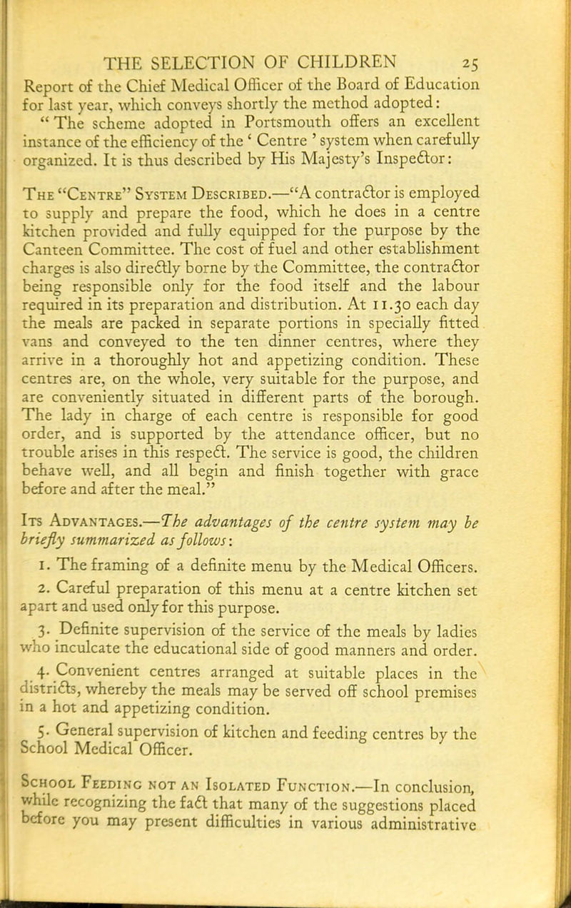 Report of the Chief Medical Officer of the Board of Education for last year, which conveys shortly the method adopted: “ The scheme adopted in Portsmouth offers an excellent instance of the efficiency of the ‘ Centre ’ system when carefully organized. It is thus described by His Majesty’s Inspedlor: The “Centre” System Described.—“A contradfor is employed to supply and prepare the food, which he does in a centre kitchen provided and fully equipped for the purpose by the ! Canteen Committee. The cost of fuel and other establishment i charges is also diredlly borne by the Committee, the contradlor being responsible only for the food itself and the labour required in its preparation and distribution. At 11.30 each day the meals are packed in separate portions in specially fitted vans and conveyed to the ten dinner centres, where they 1 arrive in a thoroughly hot and appetizing condition. These i centres are, on the whole, very suitable for the purpose, and are conveniently situated in different parts of the borough. The lady in charge of each centre is responsible for good i! order, and is supported by the attendance officer, but no il trouble arises in this respedl. The service is good, the children behave well, and all begin and finish together with grace j before and after the meal.” \ I Its Advantages.—The advantages of the centre system may be 1 briefly summarized as follows-. 1. The framing of a definite menu by the Medical Officers. 2. Careful preparation of this menu at a centre kitchen set apart and used only for this purpose. 3. Definite supervision of the service of the meals by ladies •: who inculcate the educational side of good manners and order. 4. Convenient centres arranged at suitable places in the districts, whereby the meals may be served off school premises in a hot and appetizing condition. 5- General supervision of kitchen and feeding centres by the School Medical Officer. School Feeding not an Isolated Function.—In conclusion, while recognizing the fadt that many of the suggestions placed before you may present difficulties in various administrative I