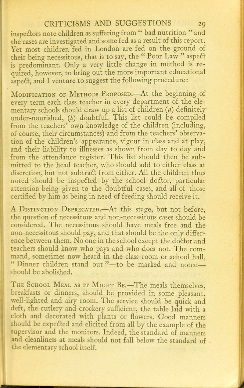 inspeftors note children as suffering from “ bad nutrition ” and the cases are investigated and some fed as a result of this report. Yet most children fed in London are fed on the ground of their being necessitous, that is to say, the “ Poor Law ” aspe6l is predominant. Only a very little change in method is re- quired, however, to bring out the more important educational asped, and I venture to suggest the following procedure: Modification of Methods Proposed.—At the beginning of every term each class teacher in every department of the ele- mentary schools should draw up a list of children {a) definitely under-nourished, (b) doubtful. This fist could be compiled from the teachers’ own knowledge of the children (including, of course, their circumstances) and from the teachers’ observa- tion of the children’s appearance, vigour in class and at play, and their Habihty to illnesses as shown from day to day and from the attendance register. This list should then be sub- mitted to the head teacher, who should add to either class at discretion, but not subtra£f from either. All the children thus noted should be inspedfed by the school do£for, particular attention being given to the doubtful cases, and all of those certified by him as being in need of feeding should receive it. A Distinction Deprecated.—At this stage, but not before, the question of necessitous and non-necessitous cases should be considered. The necessitous should have meals free and the non-necessitous should pay, and that should be the only differ- ence between them. No one in the school except the dodfor and teachers should know who pays and who does not. The com- mand, sometimes now heard in the class-room or school hall, “ Dinner children stand out ”—to be marked and noted— should be aboHshed. The School Meal as it Might Be.—The meals themselves, breakfasts or dinners, should be provided in some pleasant, well-lighted and airy room. The service should be quick and deft, the cutlery and crockery sufficient, the table laid with a cloth and decorated with plants or flowers. Good manners should be cxpedled and chcited from all by the example of the supervisor and the monitors. Indeed, the standard of manners and cleanliness at meals should not fall below the standard of the elementary school itself.